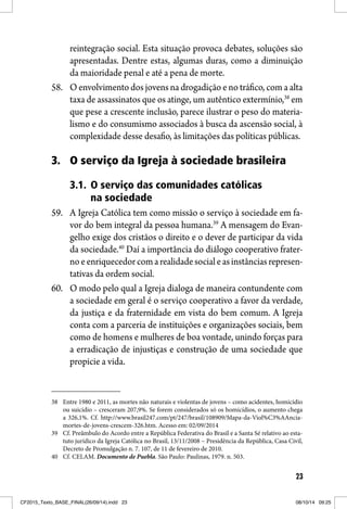 23
reintegração social. Esta situação provoca debates, soluções são
apresentadas. Dentre estas, algumas duras, como a diminuição
da maioridade penal e até a pena de morte.
58. O envolvimento dos jovens na drogadição e no tráfico, com a alta
taxa de assassinatos que os atinge, um autêntico extermínio,38
em
que pese a crescente inclusão, parece ilustrar o peso do materia-
lismo e do consumismo associados à busca da ascensão social, à
complexidade desse desafio, às limitações das políticas públicas.
3. O serviço da Igreja à sociedade brasileira
3.1. O serviço das comunidades católicas
na sociedade
59. A Igreja Católica tem como missão o serviço à sociedade em fa-
vor do bem integral da pessoa humana.39
A mensagem do Evan-
gelho exige dos cristãos o direito e o dever de participar da vida
da sociedade.40
Daí a importância do diálogo cooperativo frater-
noeenriquecedorcomarealidadesocialeasinstânciasrepresen-
tativas da ordem social.
60. O modo pelo qual a Igreja dialoga de maneira contundente com
a sociedade em geral é o serviço cooperativo a favor da verdade,
da justiça e da fraternidade em vista do bem comum. A Igreja
conta com a parceria de instituições e organizações sociais, bem
como de homens e mulheres de boa vontade, unindo forças para
a erradicação de injustiças e construção de uma sociedade que
propicie a vida.
38 Entre 1980 e 2011, as mortes não naturais e violentas de jovens – como acidentes, homicídio
ou suicídio – cresceram 207,9%. Se forem considerados só os homicídios, o aumento chega
a 326,1%. Cf. http://www.brasil247.com/pt/247/brasil/108909/Mapa-da-Viol%C3%AAncia-
mortes-de-jovens-crescem-326.htm. Acesso em: 02/09/2014
39 Cf. Preâmbulo do Acordo entre a República Federativa do Brasil e a Santa Sé relativo ao esta-
tuto jurídico da Igreja Católica no Brasil, 13/11/2008 – Presidência da República, Casa Civil,
Decreto de Promulgação n. 7. 107, de 11 de fevereiro de 2010.
40 Cf. CELAM. Documento de Puebla. São Paulo: Paulinas, 1979. n. 503.
CF2015_Texto_BASE_FINAL(26/09/14).indd 23CF2015_Texto_BASE_FINAL(26/09/14).indd 23 08/10/14 09:2508/10/14 09:25
 