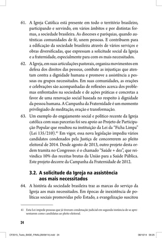 24
61. A Igreja Católica está presente em todo o território brasileiro,
participando e servindo, em vários âmbitos e por distintas for-
mas, a sociedade brasileira. As dioceses e paróquias, quando au-
tênticas comunidades de fé, unem pessoas. E contribuem para
a edificação da sociedade brasileira através de vários serviços e
obras diversificadas, que expressam a solicitude social da Igreja
e a fraternidade, especialmente para com os mais necessitados.
62. AIgreja,emsuasarticulaçõespastorais,organizamovimentosem
defesa dos direitos das pessoas, combate as injustiças que aten-
tam contra a dignidade humana e promove a assistência a pes-
soas ou grupos necessitados. Em suas comunidades, as orações
e celebrações são acompanhadas de reflexões acerca dos proble-
mas enfrentados na sociedade e de ações práticas e concretas a
favor de uma renovação social baseada no respeito à dignidade
da pessoa humana. A Campanha da Fraternidade é um momento
privilegiado de meditação, oração e transformação.
63. Um exemplo do engajamento social e político recente da Igreja
católica com suas parcerias foi seu apoio ao Projeto de Participa-
ção Popular que resultou na instituição da Lei da “Ficha Limpa”
(Lei 135/210).41
Em vigor, essa nova legislação impediu vários
candidatos condenados pela Justiça de concorrerem ao pleito
eleitoral de 2014. Desde agosto de 2013, outro projeto desta or-
dem tramita no Congresso: é o chamado “Saúde + dez”, que rei-
vindica 10% das receitas brutas da União para a Saúde Pública.
Este projeto decorre da Campanha da Fraternidade de 2012.
3.2. A solicitude da Igreja na assistência
aos mais necessitados
64. A história da sociedade brasileira traz as marcas do serviço da
Igreja aos mais necessitados. Em épocas de inexistência de po-
líticas sociais promovidas pelo Estado, a evangelização suscitou
41 Esta Lei impede pessoas que já tiveram condenação judicial em segunda instância de se apre-
sentarem como candidatas ao pleito eleitoral.
CF2015_Texto_BASE_FINAL(26/09/14).indd 24CF2015_Texto_BASE_FINAL(26/09/14).indd 24 08/10/14 09:2508/10/14 09:25
 