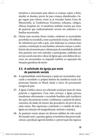 25
iniciativas e associações para educar as crianças, suprir a fome,
atender os doentes, prover lar para crianças abandonadas e lu-
gar seguro para idosos, como as já evocadas Santas Casas de
Misericórdia, as Conferências Vicentinas, orfanatos, colégios,
clínicas, hospitais etc. A assistência também ocorreu por meio
de pastorais que tradicionalmente servem aos enfermos e às
famílias necessitadas.
65. Outras mais recentes foram criadas, conforme as necessidades
percebidas na sociedade, como a pastoral da criança. Os milhares
de voluntários por todo o país, com dedicação às crianças mais
carentes e orientação às suas famílias, salvaram crianças e contri-
buíram decisivamente para a diminuição da mortalidade infantil.
Esta pastoral, com seus métodos e participantes, simboliza um
serviço social concreto e eficaz da Igreja que, sem abdicar do so-
corro aos necessitados, se empenha também na superação das
situações geradoras de morte.
3.3. A solicitude da Igreja por meio
de pastorais sociais
66. A espiritualidade cristã fomentou a ajuda aos necessitados, mar-
cando a sociedade e a própria história da assistência social e da
promoção humana no Brasil, desde o início do povoamento
europeu do país.
67. A Igreja Católica exerce sua solicitude social por meio de várias
pastorais e organismos. Com estes serviços, a Igreja procura
transformar efetivamente a sociedade brasileira pela incidência
das ações das pastorais sociais. Lembramos a pastoral do idoso,
carcerária, da saúde, do menor, dos pescadores, do povo de rua,
entre outras. Elas expressam a solicitude e o cuidado de toda a
Igreja nas situações de marginalização, exclusão e injustiça.
68. As pastorais sociais atuam em diversos âmbitos da vida social.
No mundo rural: a questão agrária, os territórios dos povos tradi-
cionais, a produção agrícola familiar e a preservação das riquezas
CF2015_Texto_BASE_FINAL(26/09/14).indd 25CF2015_Texto_BASE_FINAL(26/09/14).indd 25 08/10/14 09:2508/10/14 09:25
 