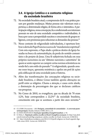 27
3.4. A Igreja Católica e o contexto religioso
da sociedade brasileira
72. Na sociedade brasileira atual, a compreensão da fé e sua prática pas-
sam por grandes mudanças. Muitas pessoas não valorizam mais a
pertença a determinada religião, de forma ativa e sistemática. A par-
ticipaçãoreligiosa,nessaconcepção,ficacondicionadaaosinteresses
pessoais no seio de uma sociedade competitiva e individualista. A
buscaporcuraseprosperidadesuscitouocrescimentodegruposre-
ligiosos,compromessasparasolucionarasdemandasdaspessoas.43
73. Nesse contexto de religiosidade individualista, é oportuno lem-
braroalertadoPapaFranciscoacercado“mundanismoespiritual”.
Com esta expressão, o Papa alude a práticas dentro da Igreja ba-
seadas na busca da autossatisfação, da perda do sentido comuni-
tário e do projeto de Jesus. Uma fé subjetivista fechada em seus
próprios raciocínios ou um “elitismo narcisista e autoritário” de
quem se sente superior ao cumprir certas normas eclesiásticas ou
sendo fiel a um estilo do passado.44
A religiosidade, quando assu-
me esses traços, apresenta resistência a apelos em prol de ações
pela edificação de uma sociedade justa e fraterna.
74. Além das transformações das concepções religiosas na socie-
dade brasileira, o último Censo também aponta alterações no
perfil entre as religiões. Chama a atenção, e causa certo alarde,
a diminuição da porcentagem dos que se declaram católicos
nas pesquisas.
75. No Censo de 2010, os evangélicos, que na década de 70 eram
5,2%, hoje correspondem a 22,2%45
da sociedade brasileira,
crescimento este que se acentuou a partir dos anos noventa.46
43 Cf. CNBB. Documento – 100. Paróquia, comunidade de comunidades – A conversão pasto-
ral da paróquia. Brasília: Edições CNBB, 2014. n. 23.
44 Cf. PAPA FRANCISCO. Exortação Apostólica Evangelii Gaudium. n. 94.
45 Cf. Ritto, C. População católica encolhe no Brasil. Evangélicos avançam. In: http://veja.abril.
com.br/noticia/brasil/ibge-populacao-catolica-encolhe-no-brasil. Acesso em: 21/08/2014.
46 Cf. http://charlesfleury.wordpress.com/2012/11/23/perfil-religioso-no-brasil-segundo-ibge-
-vide-censo-2010/. Acesso em: 30/08/2014.
CF2015_Texto_BASE_FINAL(26/09/14).indd 27CF2015_Texto_BASE_FINAL(26/09/14).indd 27 08/10/14 09:2508/10/14 09:25
 