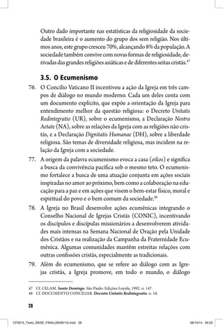 28
Outro dado importante nas estatísticas da religiosidade da socie-
dade brasileira é o aumento do grupo dos sem religião. Nos últi-
mosanos,estegrupocresceu70%,alcançando8%dapopulação.A
sociedadetambémconvivecomnovasformasdereligiosidade,de-
rivadasdasgrandesreligiõesasiáticasedediferentesseitascristãs.47
3.5. O Ecumenismo
76. O Concílio Vaticano II incentivou a ação da Igreja em três cam-
pos de diálogo no mundo moderno. Cada um deles conta com
um documento explícito, que expõe a orientação da Igreja para
entendimento melhor da questão religiosa: o Decreto Unitatis
Redintegratio (UR), sobre o ecumenismo, a Declaração Nostra
Aetate (NA), sobre as relações da Igreja com as religiões não cris-
tãs, e a Declaração Dignitatis Humanae (DH), sobre a liberdade
religiosa. São temas de diversidade religiosa, mas incidem na re-
lação da Igreja com a sociedade.
77. A origem da palavra ecumenismo evoca a casa (oikos) e significa
a busca da convivência pacífica sob o mesmo teto. O ecumenis-
mo fortalece a busca de uma atuação conjunta em ações sociais
inspiradas no amor ao próximo, bem como a colaboração na edu-
cação para a paz e em ações que visem o bem-estar físico, moral e
espiritual do povo e o bem comum da sociedade.48
78. A Igreja no Brasil desenvolve ações ecumênicas integrando o
Conselho Nacional de Igrejas Cristãs (CONIC), incentivando
os discípulos e discípulas missionários a desenvolverem ativida-
des mais intensas na Semana Nacional de Oração pela Unidade
dos Cristãos e na realização da Campanha da Fraternidade Ecu-
mênica. Algumas comunidades mantêm estreitas relações com
outras confissões cristãs, especialmente as tradicionais.
79. Além do ecumenismo, que se refere ao diálogo com as Igre-
jas cristãs, a Igreja promove, em todo o mundo, o diálogo
47 Cf. CELAM. Santo Domingo. São Paulo: Edições Loyola, 1992. n. 147.
48 Cf. DOCUMENTO CONCILIAR. Decreto Unitatis Redintegratio. n. 18.
CF2015_Texto_BASE_FINAL(26/09/14).indd 28CF2015_Texto_BASE_FINAL(26/09/14).indd 28 08/10/14 09:2508/10/14 09:25
 