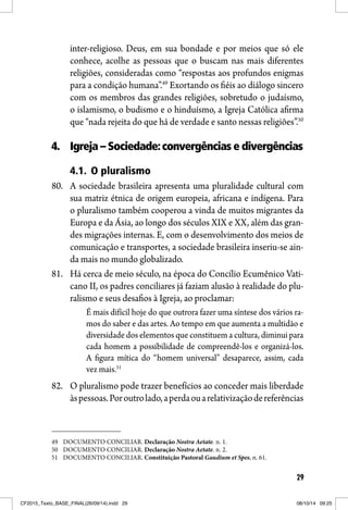 29
inter-religioso. Deus, em sua bondade e por meios que só ele
conhece, acolhe as pessoas que o buscam nas mais diferentes
religiões, consideradas como “respostas aos profundos enigmas
para a condição humana”.49
Exortando os fiéis ao diálogo sincero
com os membros das grandes religiões, sobretudo o judaísmo,
o islamismo, o budismo e o hinduísmo, a Igreja Católica afirma
que “nada rejeita do que há de verdade e santo nessas religiões”.50
4. Igreja – Sociedade:convergências e divergências
4.1. O pluralismo
80. A sociedade brasileira apresenta uma pluralidade cultural com
sua matriz étnica de origem europeia, africana e indígena. Para
o pluralismo também cooperou a vinda de muitos migrantes da
Europa e da Ásia, ao longo dos séculos XIX e XX, além das gran-
des migrações internas. E, com o desenvolvimento dos meios de
comunicação e transportes, a sociedade brasileira inseriu-se ain-
da mais no mundo globalizado.
81. Há cerca de meio século, na época do Concílio Ecumênico Vati-
cano II, os padres conciliares já faziam alusão à realidade do plu-
ralismo e seus desafios à Igreja, ao proclamar:
É mais difícil hoje do que outrora fazer uma síntese dos vários ra-
mos do saber e das artes. Ao tempo em que aumenta a multidão e
diversidade dos elementos que constituem a cultura, diminui para
cada homem a possibilidade de compreendê-los e organizá-los.
A figura mítica do “homem universal” desaparece, assim, cada
vez mais.51
82. O pluralismo pode trazer benefícios ao conceder mais liberdade
àspessoas.Poroutrolado,aperdaouarelativizaçãodereferências
49 DOCUMENTO CONCILIAR. Declaração Nostra Aetate. n. 1.
50 DOCUMENTO CONCILIAR. Declaração Nostra Aetate. n. 2.
51 DOCUMENTO CONCILIAR. Constituição Pastoral Gaudium et Spes, n. 61.
CF2015_Texto_BASE_FINAL(26/09/14).indd 29CF2015_Texto_BASE_FINAL(26/09/14).indd 29 08/10/14 09:2508/10/14 09:25
 