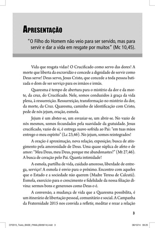33
APRESENTAÇÃOAPRESENTAÇÃO
“O Filho do Homem não veio para ser servido, mas para
servir e dar a vida em resgate por muitos” (Mc 10,45).
Vida que resgata vidas! O Crucificado como servo das dores! A
morte que liberta da escravidão e concede a dignidade de servir como
Deus serve! Deus servo, Jesus Cristo, que concede a toda pessoa bati-
zada o dom de ser serviço para os irmãos e irmãs.
Quaresma é tempo de abertura para o mistério da dor e da mor-
te, da cruz, do Crucificado. Nele, somos conduzidos à graça da vida
plena, à ressurreição. Ressurreição, transformação no mistério da dor,
da morte, da Cruz. Quaresma, caminho de identificação com Cristo,
pede de nós jejum, oração, esmola.
Jejum é um abster-se, um esvaziar-se, um abrir-se. No vazio de
nós mesmos, somos fecundados pela suavidade da gratuidade. Jesus
crucificado, vazio de si, é entrega suave-sofrida ao Pai: “em tuas mãos
entrego o meu espírito” (Lc 23,46). No jejum, somos reintegrados!
A oração é aproximação, nova relação, exposição; busca de atin-
gimento pela amorosidade de Deus. Uma quase súplica de afeto e de
amor: “Meu Deus, meu Deus, porque me abandonastes?” (Mt 27,46).
A busca de coração pelo Pai. Quanta intimidade!
A esmola, partilha de vida, cuidado amoroso, liberdade de entre-
ga, serviço! A esmola é envio para o próximo. Encontro com aqueles
que o Estado e a sociedade não querem (Madre Teresa de Calcutá).
Esmola, exercício para o crescimento e fidelidade da nossa filiação di-
vina: sermos bons e generosos como Deus o é.
A conversão, a mudança de vida que a Quaresma possibilita, é
um itinerário de libertação pessoal, comunitário e social. A Campanha
da Fraternidade 2015 nos convida a refletir, meditar e rezar a relação
CF2015_Texto_BASE_FINAL(26/09/14).indd 3CF2015_Texto_BASE_FINAL(26/09/14).indd 3 08/10/14 09:2508/10/14 09:25
 