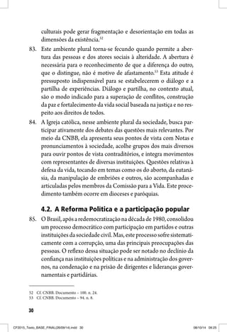 30
culturais pode gerar fragmentação e desorientação em todas as
dimensões da existência.52
83. Este ambiente plural torna-se fecundo quando permite a aber-
tura das pessoas e dos atores sociais à alteridade. A abertura é
necessária para o reconhecimento de que a diferença do outro,
que o distingue, não é motivo de afastamento.53
Esta atitude é
pressuposto indispensável para se estabelecerem o diálogo e a
partilha de experiências. Diálogo e partilha, no contexto atual,
são o modo indicado para a superação de conflitos, construção
da paz e fortalecimento da vida social baseada na justiça e no res-
peito aos direitos de todos.
84. A Igreja católica, nesse ambiente plural da sociedade, busca par-
ticipar ativamente dos debates das questões mais relevantes. Por
meio da CNBB, ela apresenta seus pontos de vista com Notas e
pronunciamentos à sociedade, acolhe grupos dos mais diversos
para ouvir pontos de vista contraditórios, e integra movimentos
com representantes de diversas instituições. Questões relativas à
defesa da vida, tocando em temas como os do aborto, da eutaná-
sia, da manipulação de embriões e outros, são acompanhadas e
articuladas pelos membros da Comissão para a Vida. Este proce-
dimento também ocorre em dioceses e paróquias.
4.2. A Reforma Política e a participação popular
85. OBrasil,apósaredemocratizaçãonadécadade1980,consolidou
um processo democrático com participação em partidos e outras
instituiçõesdasociedadecivil.Mas,esteprocessosofresistemati-
camente com a corrupção, uma das principais preocupações das
pessoas. O reflexo dessa situação pode ser notado no declínio da
confiança nas instituições políticas e na administração dos gover-
nos, na condenação e na prisão de dirigentes e lideranças gover-
namentais e partidárias.
52 Cf. CNBB. Documento – 100. n. 24.
53 Cf. CNBB. Documento – 94. n. 8.
CF2015_Texto_BASE_FINAL(26/09/14).indd 30CF2015_Texto_BASE_FINAL(26/09/14).indd 30 08/10/14 09:2508/10/14 09:25
 