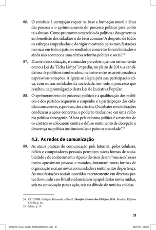 31
86. O combate à corrupção requer na base a formação moral e ética
das pessoas e o aprimoramento do processo político para coibir
taisabusos.Comopromoveroexercíciodapolíticaedosgovernos
em benefício dos cidadãos e do bem comum? A despeito de todos
os esforços empenhados e do vigor mostrado pelas manifestações
nas ruas em todo o país, os resultados concretos foram limitados e
ainda não aconteceu uma efetiva reforma política e social.54
87. Diante dessa situação, é animador perceber que um instrumento
comoaLeida“FichaLimpa”impediu,nopleitode2014,acandi-
daturadepolíticoscondenados,inclusiveentreosacostumadosa
expressivas votações. A Igreja se alegra pela sua participação ati-
va, com outras entidades da sociedade, em todo o processo que
resultou na promulgação desta Lei de Iniciativa Popular.
88. O aprimoramento do processo político e a qualificação dos políti-
cos e dos partidos requerem o empenho e a participação dos cida-
dãosconscientes,e,porisso,doscristãos.Osdebatesemobilizações
conduzem a ações concretas, e poderão traduzir-se em uma refor-
ma política abrangente. “A luta pela reforma política é a maneira de
os cristãos se colocarem contra o difuso sentimento de decepção e
descrença na política institucional que paira na sociedade.”55
4.3. As redes de comunicação
89. As atuais práticas de comunicação pela Internet, pelos celulares,
tablets e computadores pessoais permitem novas formas de socia-
bilidadeedeconhecimento.Apesardoriscodeum“mauuso”,esses
meios aproximam pessoas e mundos, instauram novas formas de
organizaçãoecriamnovascomunidadesesentimentosdepertença.
As manifestações sociais ocorridas recentemente em diversas par-
tesdomundoenoBrasilevidenciaramopapeldestasnovasmídias,
seja na convocação para a ação, seja na difusão de notícias e ideias.
54 Cf. CNBB. Coleção Pensando o Brasil. Desafios Diante das Eleições 2014. Brasília: Edições
CNBB, p. 16.
55 Idem. p. 17.
CF2015_Texto_BASE_FINAL(26/09/14).indd 31CF2015_Texto_BASE_FINAL(26/09/14).indd 31 08/10/14 09:2508/10/14 09:25
 