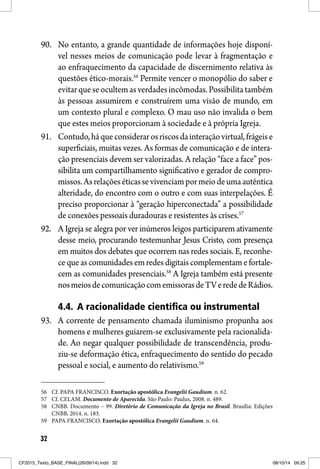 32
90. No entanto, a grande quantidade de informações hoje disponí-
vel nesses meios de comunicação pode levar à fragmentação e
ao enfraquecimento da capacidade de discernimento relativa às
questões ético-morais.56
Permite vencer o monopólio do saber e
evitarqueseocultemasverdadesincômodas.Possibilitatambém
às pessoas assumirem e construírem uma visão de mundo, em
um contexto plural e complexo. O mau uso não invalida o bem
que estes meios proporcionam à sociedade e à própria Igreja.
91. Contudo,háqueconsiderarosriscosdainteraçãovirtual,frágeise
superficiais, muitas vezes. As formas de comunicação e de intera-
ção presenciais devem ser valorizadas. A relação “face a face” pos-
sibilita um compartilhamento significativo e gerador de compro-
missos.Asrelaçõeséticassevivenciampormeiodeumaautêntica
alteridade, do encontro com o outro e com suas interpelações. É
preciso proporcionar à “geração hiperconectada” a possibilidade
de conexões pessoais duradouras e resistentes às crises.57
92. A Igreja se alegra por ver inúmeros leigos participarem ativamente
desse meio, procurando testemunhar Jesus Cristo, com presença
em muitos dos debates que ocorrem nas redes sociais. E, reconhe-
ce que as comunidades em redes digitais complementamefortale-
cem as comunidades presenciais.58
A Igreja também está presente
nosmeiosdecomunicaçãocomemissorasdeTVerededeRádios.
4.4. A racionalidade científica ou instrumental
93. A corrente de pensamento chamada iluminismo propunha aos
homens e mulheres guiarem-se exclusivamente pela racionalida-
de. Ao negar qualquer possibilidade de transcendência, produ-
ziu-se deformação ética, enfraquecimento do sentido do pecado
pessoal e social, e aumento do relativismo.59
56 Cf. PAPA FRANCISCO. Exortação apostólica Evangelii Gaudium. n. 62.
57 Cf. CELAM. Documento de Aparecida. São Paulo: Paulus, 2008. n. 489.
58 CNBB. Documento – 99. Diretório de Comunicação da Igreja no Brasil. Brasília: Edições
CNBB, 2014. n. 183.
59 PAPA FRANCISCO. Exortação apostólica Evangelii Gaudium. n. 64.
CF2015_Texto_BASE_FINAL(26/09/14).indd 32CF2015_Texto_BASE_FINAL(26/09/14).indd 32 08/10/14 09:2508/10/14 09:25
 