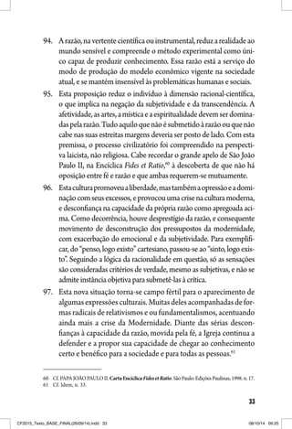 33
94. Arazão,navertentecientíficaouinstrumental,reduzarealidadeao
mundo sensível e compreende o método experimental como úni-
co capaz de produzir conhecimento. Essa razão está a serviço do
modo de produção do modelo econômico vigente na sociedade
atual, e se mantém insensível às problemáticas humanas e sociais.
95. Esta proposição reduz o indivíduo à dimensão racional-científica,
o que implica na negação da subjetividade e da transcendência. A
afetividade,asartes,amísticaeaespiritualidadedevemserdomina-
daspelarazão.Tudoaquiloquenãoésubmetidoàrazãoouquenão
cabe nas suas estreitas margens deveria ser posto de lado. Com esta
premissa, o processo civilizatório foi compreendido na perspecti-
va laicista, não religiosa. Cabe recordar o grande apelo de São João
Paulo II, na Encíclica Fides et Ratio,60
à descoberta de que não há
oposição entre fé e razão e que ambas requerem-se mutuamente.
96. Estaculturapromoveualiberdade,mastambémaopressãoeadomi-
naçãocomseusexcessos,eprovocouumacrisenaculturamoderna,
e desconfiança na capacidade da própria razão como apregoada aci-
ma. Como decorrência, houve desprestígio da razão, e consequente
movimento de desconstrução dos pressupostos da modernidade,
com exacerbação do emocional e da subjetividade. Para exemplifi-
car,do“penso,logoexisto”cartesiano,passou-seao“sinto,logoexis-
to”. Seguindo a lógica da racionalidade em questão, só as sensações
são consideradas critérios de verdade, mesmo as subjetivas, e não se
admiteinstânciaobjetivaparasubmetê-lasàcrítica.
97. Esta nova situação torna-se campo fértil para o aparecimento de
algumasexpressõesculturais.Muitasdelesacompanhadasdefor-
mas radicais de relativismos e ou fundamentalismos, acentuando
ainda mais a crise da Modernidade. Diante das sérias descon-
fianças à capacidade da razão, movida pela fé, a Igreja continua a
defender e a propor sua capacidade de chegar ao conhecimento
certo e benéfico para a sociedade e para todas as pessoas.61
60 Cf.PAPAJOÃOPAULOII.CartaEncíclicaFidesetRatio.SãoPaulo:EdiçõesPaulinas,1998.n.17.
61 Cf. Idem, n. 33.
CF2015_Texto_BASE_FINAL(26/09/14).indd 33CF2015_Texto_BASE_FINAL(26/09/14).indd 33 08/10/14 09:2508/10/14 09:25
 