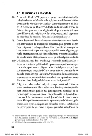 34
4.5. O laicismo e a laicidade
98. A partir do Século XVIII, com a progressiva constituição dos Es-
tadosModernosedaModernidade,foiseconsolidandoeinstitu-
cionalizando o conceito de laicidade como algo inerente ao Esta-
do Democrático de Direito.62
A doutrina da laicidade propõe ao
Estado não optar por uma religião oficial, para se constituir com
o perfil laico e não religioso confessional, e resguardar o governo
e a sociedade de possíveis fundamentalismos religiosos.
99. Com a doutrina da laicidade quer-se a constituição de um Estado
sem interferência de uma religião específica, para garantir a liber-
dade religiosa e o sadio pluralismo. Este conceito nem sempre foi
bem compreendido por certos grupos políticos ou religiosos, ge-
randoenormesresistênciasquedesfiguramapropostadalaicidade
doEstado,comoolaicismo,umaideologiaantirreligiosamilitante.
100. Olaicismonasociedadebrasileira,porexemplo,hostilizaqualquer
forma de relevância política da fé e procura desqualificar o empe-
nho social e político das religiões. Não cabe às Igrejas e a qualquer
outra instituição religiosa definir e determinar os destinos da so-
ciedade,comoapregoaadoutrina.Masodireitodemanifestaçãoe
intervenção,comaexposiçãodesuasdoutrinaseposicionamentos
éticos, em favor da dignidade humana e da justiça social.63
101. A Igreja reconhece a laicidade, não tem pretensões de influir no
poder para impor suas ideias e doutrinas. Por isso, não tem partido
nem apoia nenhum partido. Sua participação na sociedade se ca-
racterizapelofomentodevaloresemproldavida,dadignidadedas
pessoasedobemcomum,apartirdeJesusCristo.Éoseumodode
servir. Ela repudia com veemência a proposição do laicismo, pelo
preconceito contra a religião, em particular contra o catolicismo,
e a incompreensão das raízes religiosas presentes na história e no
62 Entre os franceses esta doutrina nega o direito à religião de participar dos debates da socie-
dade. Na Alemanha a laicidade não assumiu esta perspectiva. Cf. MIRANDA, M. F. A Igreja
que somos nós. São Paulo: Paulinas, 2013. p. 69.
63 Cf. CELAM. Documento de Aparecida. n. 99, 100 e 479.
CF2015_Texto_BASE_FINAL(26/09/14).indd 34CF2015_Texto_BASE_FINAL(26/09/14).indd 34 08/10/14 09:2508/10/14 09:25
 