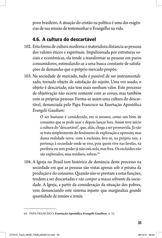 35
povo brasileiro. A atuação do cristão na política é uma das exigên-
cias de sua missão de testemunhar o Evangelho na vida.
4.6. A cultura do descartável
102. Esta forma de cultura moderna e materialista distancia as pessoas
dos valores éticos e espirituais. Impulsionada por estruturas so-
ciais e econômicas, ela tende a transformar as pessoas em puros
consumidores, estimulando-as a uma busca constante de satisfa-
ções de demandas que o próprio mercado propõe.
103. Na sociedade de mercado, tudo é passível de ser instrumentali-
zado, tornado objeto de satisfação do sujeito. Uma vez usado, o
objeto é descartado, não tem mais nenhum valor. Este processo
de objetivação não ocorre somente com as coisas, mas também
com as próprias pessoas. Forma-se assim uma cultura do descar-
tável, denunciada pelo Papa Francisco na Exortação Apostólica
Evangelii Gaudium:
O ser humano é considerado, em si mesmo, como um bem de
consumo que se pode usar e depois lançar fora. Assim teve início
a cultura do “descartável”, que, aliás, chega a ser promovida. Já não
se trata simplesmente do fenômeno de exploração e opressão, mas
duma realidade nova: com a exclusão, fere-se, na própria raiz, a
pertença à sociedade onde se vive, pois quem vive nas favelas, na
periferia ou sem poder já não está nela, mas fora. Os excluídos não
são explorados, mas resíduos, sobras.64
104. A Igreja no Brasil tem histórico de denúncia deste processo na
sociedade em que as pessoas são vistas apenas sob o prisma da
produção e do consumo. Quando não se prestam a estas funções,
tendem a ser descartadas e vão compor a massa sobrante da socie-
dade. A Igreja, a partir da consideração da situação dos pobres,
vem denunciando este sistema injusto que marginaliza grande
quantidade de irmãos e irmãs.
64 PAPA FRANCISCO. Exortação Apostólica Evangelii Gaudium. n. 53.
CF2015_Texto_BASE_FINAL(26/09/14).indd 35CF2015_Texto_BASE_FINAL(26/09/14).indd 35 08/10/14 09:2508/10/14 09:25
 