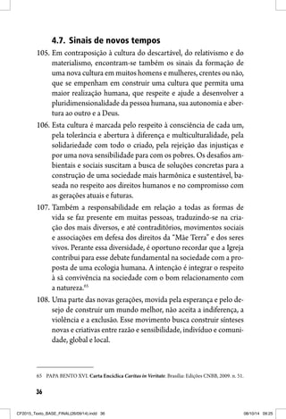 36
4.7. Sinais de novos tempos
105. Em contraposição à cultura do descartável, do relativismo e do
materialismo, encontram-se também os sinais da formação de
uma nova cultura em muitos homens e mulheres, crentes ou não,
que se empenham em construir uma cultura que permita uma
maior realização humana, que respeite e ajude a desenvolver a
pluridimensionalidade da pessoa humana, sua autonomia e aber-
tura ao outro e a Deus.
106. Esta cultura é marcada pelo respeito à consciência de cada um,
pela tolerância e abertura à diferença e multiculturalidade, pela
solidariedade com todo o criado, pela rejeição das injustiças e
por uma nova sensibilidade para com os pobres. Os desafios am-
bientais e sociais suscitam a busca de soluções concretas para a
construção de uma sociedade mais harmônica e sustentável, ba-
seada no respeito aos direitos humanos e no compromisso com
as gerações atuais e futuras.
107. Também a responsabilidade em relação a todas as formas de
vida se faz presente em muitas pessoas, traduzindo-se na cria-
ção dos mais diversos, e até contraditórios, movimentos sociais
e associações em defesa dos direitos da “Mãe Terra” e dos seres
vivos. Perante essa diversidade, é oportuno recordar que a Igreja
contribui para esse debate fundamental na sociedade com a pro-
posta de uma ecologia humana. A intenção é integrar o respeito
à sã convivência na sociedade com o bom relacionamento com
a natureza.65
108. Uma parte das novas gerações, movida pela esperança e pelo de-
sejo de construir um mundo melhor, não aceita a indiferença, a
violência e a exclusão. Esse movimento busca construir sínteses
novas e criativas entre razão e sensibilidade, indivíduo e comuni-
dade, global e local.
65 PAPA BENTO XVI. Carta Encíclica Caritas in Veritate. Brasília: Edições CNBB, 2009. n. 51.
CF2015_Texto_BASE_FINAL(26/09/14).indd 36CF2015_Texto_BASE_FINAL(26/09/14).indd 36 08/10/14 09:2508/10/14 09:25
 