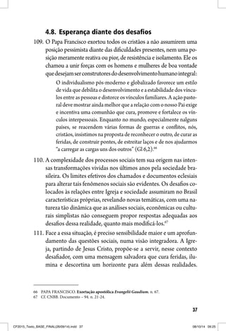 37
4.8. Esperança diante dos desafios
109. O Papa Francisco exortou todos os cristãos a não assumirem uma
posição pessimista diante das dificuldades presentes, nem uma po-
sição meramente reativa ou pior, de resistência e isolamento. Ele os
chamou a unir forças com os homens e mulheres de boa vontade
quedesejamserconstrutoresdodesenvolvimentohumanointegral:
O individualismo pós-moderno e globalizado favorece um estilo
de vida que debilita o desenvolvimento e a estabilidade dos víncu-
los entre as pessoas e distorce os vínculos familiares. A ação pasto-
ral deve mostrar ainda melhor que a relação com o nosso Pai exige
e incentiva uma comunhão que cura, promove e fortalece os vín-
culos interpessoais. Enquanto no mundo, especialmente nalguns
países, se reacendem várias formas de guerras e conflitos, nós,
cristãos, insistimos na proposta de reconhecer o outro, de curar as
feridas, de construir pontes, de estreitar laços e de nos ajudarmos
“a carregar as cargas uns dos outros” (Gl 6,2).66
110. A complexidade dos processos sociais tem sua origem nas inten-
sas transformações vividas nos últimos anos pela sociedade bra-
sileira. Os limites efetivos dos chamados e documentos eclesiais
para alterar tais fenômenos sociais são evidentes. Os desafios co-
locados às relações entre Igreja e sociedade assumiram no Brasil
características próprias, revelando novas temáticas, com uma na-
tureza tão dinâmica que as análises sociais, econômicas ou cultu-
rais simplistas não conseguem propor respostas adequadas aos
desafios dessa realidade, quanto mais modificá-los.67
111. Face a essa situação, é preciso sensibilidade maior e um aprofun-
damento das questões sociais, numa visão integradora. A Igre-
ja, partindo de Jesus Cristo, propõe-se a servir, nesse contexto
desafiador, com uma mensagem salvadora que cura feridas, ilu-
mina e descortina um horizonte para além dessas realidades.
66 PAPA FRANCISCO. Exortação apostólica Evangelii Gaudium. n. 67.
67 Cf. CNBB. Documento – 94. n. 21-24.
CF2015_Texto_BASE_FINAL(26/09/14).indd 37CF2015_Texto_BASE_FINAL(26/09/14).indd 37 08/10/14 09:2508/10/14 09:25
 
