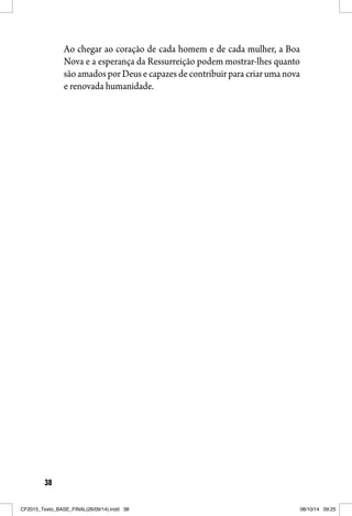 38
Ao chegar ao coração de cada homem e de cada mulher, a Boa
Nova e a esperança da Ressurreição podem mostrar-lhes quanto
são amados por Deus e capazes de contribuir para criar uma nova
e renovada humanidade.
CF2015_Texto_BASE_FINAL(26/09/14).indd 38CF2015_Texto_BASE_FINAL(26/09/14).indd 38 08/10/14 09:2508/10/14 09:25
 