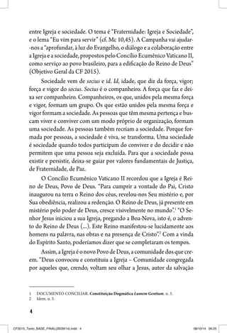 4
entre Igreja e sociedade. O tema é “Fraternidade: Igreja e Sociedade”,
e o lema “Eu vim para servir” (cf. Mc 10,45). A Campanha vai ajudar-
-nos a “aprofundar, à luz do Evangelho, o diálogo e a colaboração entre
aIgrejaeasociedade,propostospeloConcílioEcumênicoVaticanoII,
como serviço ao povo brasileiro, para a edificação do Reino de Deus”
(Objetivo Geral da CF 2015).
Sociedade vem de socius e id. Id, idade, que diz da força, vigor;
força e vigor do socius. Socius é o companheiro. A força que faz e dei-
xa ser companheiro. Companheiros, os que, unidos pela mesma força
e vigor, formam um grupo. Os que estão unidos pela mesma força e
vigor formam a sociedade. As pessoas que têm mesma pertença e bus-
cam viver e conviver com um modo próprio de organização, formam
uma sociedade. As pessoas também recriam a sociedade. Porque for-
mada por pessoas, a sociedade é viva, se transforma. Uma sociedade
é sociedade quando todos participam do conviver e do decidir e não
permitem que uma pessoa seja excluída. Para que a sociedade possa
existir e persistir, deixa-se guiar por valores fundamentais de Justiça,
de Fraternidade, de Paz.
O Concílio Ecumênico Vaticano II recordou que a Igreja é Rei-
no de Deus, Povo de Deus. “Para cumprir a vontade do Pai, Cristo
inaugurou na terra o Reino dos céus, revelou-nos Seu mistério e, por
Sua obediência, realizou a redenção. O Reino de Deus, já presente em
mistério pelo poder de Deus, cresce visivelmente no mundo”.1
“O Se-
nhor Jesus iniciou a sua Igreja, pregando a Boa-Nova, isto é, o adven-
to do Reino de Deus (...). Este Reino manifestou-se lucidamente aos
homens na palavra, nas obras e na presença de Cristo”.2
Com a vinda
do Espírito Santo, poderíamos dizer que se completaram os tempos.
Assim,aIgrejaéonovoPovodeDeus,acomunidadedosquecre-
em. “Deus convocou e constituiu a Igreja – Comunidade congregada
por aqueles que, crendo, voltam seu olhar a Jesus, autor da salvação
1 DOCUMENTO CONCILIAR. Constituição Dogmática Lumem Gentium. n. 3.
2 Idem. n. 5.
CF2015_Texto_BASE_FINAL(26/09/14).indd 4CF2015_Texto_BASE_FINAL(26/09/14).indd 4 08/10/14 09:2508/10/14 09:25
 