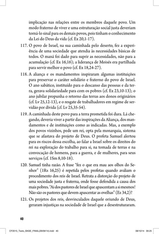 40
implicação nas relações entre os membros daquele povo. Um
modo fraterno de viver e uma estruturação social justa deveriam
torná-lo sinal para os demais povos, pois tinham o conhecimento
da Lei do Deus da vida (cf. Ex 20,1-17).
117. O povo de Israel, na sua caminhada pelo deserto, fez a experi-
ência de uma sociedade que atendia às necessidades básicas de
todos. O maná foi dado para suprir as necessidades, não para a
acumulação (cf. Ex 16,16); a liderança de Moisés era partilhada
para servir melhor o povo (cf. Ex 18,24-27).
118. A aliança e os mandamentos inspiraram algumas instituições
para preservar o caráter solidário e fraterno do povo de Israel.
O ano sabático, instituído para o descanso das pessoas e da ter-
ra, gerava solidariedade para com os pobres (cf. Ex 23,10-13); o
ano jubilar propunha o retorno das terras aos donos originários
(cf. Lv 25,12-13), e o resgate de trabalhadores em regime de ser-
vidão por dívida (cf. Lv 25,35-54).
119. A caminhada deste povo para a terra prometida foi dura. Lá che-
gando, deveria viver a partir das inspirações da Aliança, dos man-
damentos e de instituições como as indicadas. Mas, a exemplo
dos povos vizinhos, pede um rei, opta pela monarquia, sistema
que se afastava do projeto de Deus. O profeta Samuel alertou
para os riscos dessa escolha, ao falar a Israel sobre os direitos do
rei na exploração do trabalho para si, na tomada de terras e na
convocação de homens, para a guerra, e de mulheres, para seus
serviços (cf. 1Sm 8,10-18).
120. Samuel tinha razão. A frase “fez o que era mau aos olhos do Se-
nhor” (1Rs 16,25) é repetida pelos profetas quando avaliam o
procedimento dos reis de Israel. Retrata a distorção do projeto de
uma sociedade justa e fraterna, onde fosse defendida a causa dos
maispobres.“AidospastoresdeIsraelqueapascentamasimesmos!
Não são os pastores que devem apascentar as ovelhas” (Ez 34,2)?
121. Os projetos dos reis, desvinculados daquele oriundo de Deus,
geraram injustiças na sociedade de Israel que a desestruturaram.
CF2015_Texto_BASE_FINAL(26/09/14).indd 40CF2015_Texto_BASE_FINAL(26/09/14).indd 40 08/10/14 09:2508/10/14 09:25
 