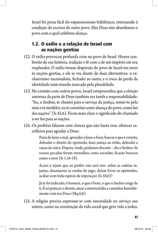 41
Israel foi presa fácil do expansionismo babilônico, retornando à
condição de escravo de outro povo. Mas Deus não abandonou o
povo com o qual celebrou aliança.
1.2. O exílio e a relação de Israel com
as nações gentias
122. O exílio provocou profunda crise no povo de Israel. Houve con-
fronto de sua história, tradição e fé com a de um império em seu
resplendor. O exílio trouxe dispersão do povo de Israel em meio
às nações gentias, e ele se viu diante de duas alternativas: o ex-
clusivismo nacionalista, fechado ao outro, e o risco da perda da
identidade num mundo marcado pela pluralidade.
123. No contato com outros povos, Israel compreendeu que a eleição
amorosa da parte de Deus também era tarefa e responsabilidade:
“Eu, o Senhor, te chamei para o serviço da justiça, tomei-te pela
mãoetemodelei;euteconstituícomoaliançadopovo,comoluz
das nações” (Is 42,6). Ficou mais claro o significado do chamado
a ser luz para as nações.
124. Os profetas falaram com clareza que não basta orar, oferecer sa-
crifícios para agradar a Deus:
Paraidefazeromal,aprendeiafazerobem,buscaioqueécorreto,
defendei o direito do oprimido, fazei justiça ao órfão, defendei a
causadaviúva.Depois,vinde,podemosdiscutir–dizoSenhor.Se
vossos pecados forem vermelhos como escarlate, ficarão brancos
como a neve (Is 1,16-18).
Acaso o jejum que eu prefiro não será isto: soltar as cadeias in-
justas; desamarrar as cordas do jugo; deixar livres os oprimidos,
acabar com toda espécie de imposição (Is 58,6)?
Já te foi indicado, ó homem, o que é bom, o que o Senhor exige de
ti. É só praticar o direito, amar a misericórdia e caminhar humilde-
mente com teu Deus (Mq 6,8).
125. A religião precisa expressar-se com sinceridade no serviço aos
outros, como na construção da vida social que gere vida a todos.
CF2015_Texto_BASE_FINAL(26/09/14).indd 41CF2015_Texto_BASE_FINAL(26/09/14).indd 41 08/10/14 09:2508/10/14 09:25
 