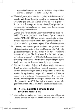 44
Pois o Filho do Homem não veio para ser servido, mas para servir
e dar a vida em resgate por muitos (Mc 10,42-45).
134. Pela fala de Jesus, percebe-se que os próprios discípulos estavam
tomados pela lógica de poder contrária aos valores do Reino
anunciados por Jesus. Ele entendia e vivia o poder na perspec-
tiva do amor, da entrega aos irmãos e irmãs. Ele expressou isso
concretamente nas opções de sua vida, a ponto de oferecer sua
própria vida pela humanidade.
135. Quando Jesus fez esse anúncio, Pedro não entendeu e ousou cen-
surá-lo: “Deus não permita tal coisa, Senhor! Que isto nunca te
aconteça!” (Mt 16,21-22). Jesus apontou outra direção, mostran-
do que o discípulo necessariamente deve seguir o Mestre. E o se-
guimento conduz à generosa entrega da vida em favor dos outros.
136. O serviço, nós o vemos expresso na última ceia, quando o evan-
gelista apresenta o gesto do lava-pés. Durante a ceia, Pedro não
queria permitir a Jesus lhe lavar os pés. Pedro disse: “Tu não me
lavarás os pés nunca! Mas Jesus respondeu: ‘Se eu não te lavar,
não terás parte comigo’” (Jo 13,8). Simão Pedro reagiu desta ma-
neira porque considerava o Mestre muito importante para aquela
função, reservada aos de menor importância em uma casa.
137. Para assumir a missão de Jesus, o discípulo precisa estar toma-
do pelo espírito de serviço. Nessa perspectiva, se compreendem
também outras orientações sobre o discipulado e o serviço ao
mundo: “Se alguém quer vir após mim, renuncie a si mesmo,
tome a sua cruz e siga-me! Pois, quem quiser salvar sua vida a
perderá; mas quem perder sua vida por causa de mim e do Evan-
gelho, a salvará” (Mc 8,35). Essa lógica de serviço coloca a reli-
gião como instrumento de construção de uma nova sociedade.
1.5. A Igreja nascente a serviço de uma
sociedade reconciliada
138. Jesus confiou aos apóstolos a missão de construir o Reino de
Deus no coração dos homens e mulheres deste mundo. Com a
CF2015_Texto_BASE_FINAL(26/09/14).indd 44CF2015_Texto_BASE_FINAL(26/09/14).indd 44 08/10/14 09:2508/10/14 09:25
 