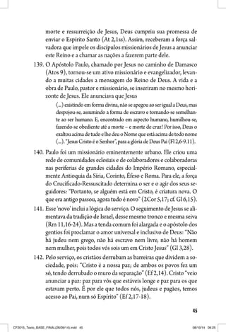 45
morte e ressurreição de Jesus, Deus cumpriu sua promessa de
enviar o Espírito Santo (At 2,1ss). Assim, receberam a força sal-
vadora que impele os discípulos missionários de Jesus a anunciar
este Reino e a chamar as nações a fazerem parte dele.
139. O Apóstolo Paulo, chamado por Jesus no caminho de Damasco
(Atos 9), tornou-se um ativo missionário e evangelizador, levan-
do a muitas cidades a mensagem do Reino de Deus. A vida e a
obra de Paulo, pastor e missionário, se inseriram no mesmo hori-
zonte de Jesus. Ele anunciava que Jesus
(...)existindoemformadivina,nãoseapegouaoserigualaDeus,mas
despojou-se, assumindo a forma de escravo e tornando-se semelhan-
te ao ser humano. E, encontrado em aspecto humano, humilhou-se,
fazendo-se obediente até a morte – e morte de cruz! Por isso, Deus o
exaltouacimadetudoelhedeuoNomequeestáacimadetodonome
(...).“JesusCristoéoSenhor”,paraaglóriadeDeusPai(Fl2,6-9.11).
140. Paulo foi um missionário eminentemente urbano. Ele criou uma
rede de comunidades eclesiais e de colaboradores e colaboradoras
nas periferias de grandes cidades do Império Romano, especial-
mente Antioquia da Síria, Corinto, Éfeso e Roma. Para ele, a força
do Crucificado-Ressuscitado determina o ser e o agir dos seus se-
guidores: “Portanto, se alguém está em Cristo, é criatura nova. O
que era antigo passou, agora tudo é novo” (2Cor 5,17; cf. Gl 6,15).
141. Esse‘novo’incluialógicadoserviço.OseguimentodeJesusseali-
mentava da tradição de Israel, desse mesmo tronco e mesma seiva
(Rm 11,16-24). Mas a tenda comum foi alargada e o apóstolo dos
gentios foi proclamar o amor universal e inclusivo de Deus: “Não
há judeu nem grego, não há escravo nem livre, não há homem
nem mulher, pois todos vós sois um em Cristo Jesus” (Gl 3,28).
142. Pelo serviço, os cristãos derrubam as barreiras que dividem a so-
ciedade, pois: “Cristo é a nossa paz; de ambos os povos fez um
só, tendo derrubado o muro da separação” (Ef 2,14). Cristo “veio
anunciar a paz: paz para vós que estáveis longe e paz para os que
estavam perto. É por ele que todos nós, judeus e pagãos, temos
acesso ao Pai, num só Espírito” (Ef 2,17-18).
CF2015_Texto_BASE_FINAL(26/09/14).indd 45CF2015_Texto_BASE_FINAL(26/09/14).indd 45 08/10/14 09:2508/10/14 09:25
 