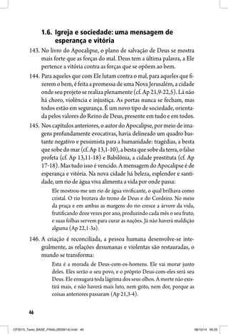 46
1.6. Igreja e sociedade: uma mensagem de
esperança e vitória
143. No livro do Apocalipse, o plano de salvação de Deus se mostra
mais forte que as forças do mal. Deus tem a última palavra, a Ele
pertence a vitória contra as forças que se opõem ao bem.
144. Para aqueles que com Ele lutam contra o mal, para aqueles que fi-
zerem o bem, é feita a promessa de uma Nova Jerusalém, a cidade
onde seu projeto se realiza plenamente (cf. Ap 21,9-22,5). Lá não
há choro, violência e injustiça. As portas nunca se fecham, mas
todos estão em segurança. É um novo tipo de sociedade, orienta-
da pelos valores do Reino de Deus, presente em tudo e em todos.
145. Nos capítulos anteriores, o autor do Apocalipse, por meio de ima-
gens profundamente evocativas, havia delineado um quadro bas-
tante negativo e pessimista para a humanidade: tragédias, a besta
quesobedomar(cf.Ap13,1-10),abestaquesobedaterra,ofalso
profeta (cf. Ap 13,11-18) e Babilônia, a cidade prostituta (cf. Ap
17‒18). Mas tudo isso é vencido. A mensagem do Apocalipse é de
esperança e vitória. Na nova cidade há beleza, esplendor e santi-
dade, um rio de água viva alimenta a vida por onde passa:
Ele mostrou-me um rio de água vivificante, o qual brilhava como
cristal. O rio brotava do trono de Deus e do Cordeiro. No meio
da praça e em ambas as margens do rio cresce a árvore da vida,
frutificando doze vezes por ano, produzindo cada mês o seu fruto,
e suas folhas servem para curar as nações. Já não haverá maldição
alguma (Ap 22,1-3a).
146. A criação é reconciliada, a pessoa humana desenvolve-se inte-
gralmente, as relações desumanas e violentas são restauradas, o
mundo se transforma:
Esta é a morada de Deus-com-os-homens. Ele vai morar junto
deles. Eles serão o seu povo, e o próprio Deus-com-eles será seu
Deus. Ele enxugará toda lágrima dos seus olhos. A morte não exis-
tirá mais, e não haverá mais luto, nem grito, nem dor, porque as
coisas anteriores passaram (Ap 21,3-4).
CF2015_Texto_BASE_FINAL(26/09/14).indd 46CF2015_Texto_BASE_FINAL(26/09/14).indd 46 08/10/14 09:2508/10/14 09:25
 