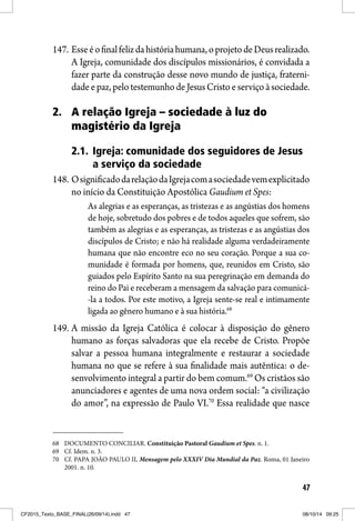 47
147. Esseéofinalfelizdahistóriahumana,oprojetodeDeusrealizado.
A Igreja, comunidade dos discípulos missionários, é convidada a
fazer parte da construção desse novo mundo de justiça, fraterni-
dadeepaz,pelotestemunhodeJesusCristo eserviçoàsociedade.
2. A relação Igreja – sociedade à luz do
magistério da Igreja
2.1. Igreja: comunidade dos seguidores de Jesus
a serviço da sociedade
148. OsignificadodarelaçãodaIgrejacomasociedadevemexplicitado
no início da Constituição Apostólica Gaudium et Spes:
As alegrias e as esperanças, as tristezas e as angústias dos homens
de hoje, sobretudo dos pobres e de todos aqueles que sofrem, são
também as alegrias e as esperanças, as tristezas e as angústias dos
discípulos de Cristo; e não há realidade alguma verdadeiramente
humana que não encontre eco no seu coração. Porque a sua co-
munidade é formada por homens, que, reunidos em Cristo, são
guiados pelo Espírito Santo na sua peregrinação em demanda do
reino do Pai e receberam a mensagem da salvação para comunicá-
-la a todos. Por este motivo, a Igreja sente-se real e intimamente
ligada ao gênero humano e à sua história.68
149. A missão da Igreja Católica é colocar à disposição do gênero
humano as forças salvadoras que ela recebe de Cristo. Propõe
salvar a pessoa humana integralmente e restaurar a sociedade
humana no que se refere à sua finalidade mais autêntica: o de-
senvolvimento integral a partir do bem comum.69
Os cristãos são
anunciadores e agentes de uma nova ordem social: “a civilização
do amor”, na expressão de Paulo VI.70
Essa realidade que nasce
68 DOCUMENTO CONCILIAR. Constituição Pastoral Gaudium et Spes. n. 1.
69 Cf. Idem. n. 3.
70 Cf. PAPA JOÃO PAULO II, Mensagem pelo XXXIV Dia Mundial da Paz. Roma, 01 Janeiro
2001. n. 10.
CF2015_Texto_BASE_FINAL(26/09/14).indd 47CF2015_Texto_BASE_FINAL(26/09/14).indd 47 08/10/14 09:2508/10/14 09:25
 