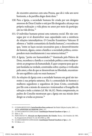 48
do encontro amoroso com uma Pessoa, que dá à vida um novo
horizonte, e da partilha alegre deste dom.71
150. Para a Igreja, a sociedade humana foi criada por um desígnio
amoroso de Deus Criador e está por Ele designada a alcançar sua
própria realização: a vida plena no amor por meio da participa-
ção na vida divina.72
151. O indivíduo humano possui uma natureza social. Ele não con-
segue por si só desenvolver suas capacidades sem a existência
de relações intersubjetivas. O Concílio Ecumênico Vaticano II
afirmou a “índole comunitária da família humana”, e reconheceu
que, “entre os laços sociais necessários para o desenvolvimento
do homem, alguns, como a família e a sociedade política, corres-
pondem mais imediatamente à sua natureza íntima”.73
152. A Igreja, “perita em humanidades”,74
iluminada pela Palavra de
Deus, reconhece a família e a sociedade política como indispen-
sáveis ao progresso da humanidade. E quer cooperar para que se-
jam fundadas na verdade, construídas sobre a justiça e vivificadas
pelo amor, a fim de que se desenvolvam na liberdade, encontran-
do um equilíbrio cada vez mais humano.75
153. As relações da Igreja com a sociedade humana em geral são ine-
rentes à sua própria natureza. Ela é a comunidade de homens e
mulheres seguidores e seguidoras de Jesus Cristo, constituída
por Ele com a missão de anunciar e testemunhar o Evangelho da
salvação a toda a criatura (cf. Mc 16,15). Nesta compreensão, os
padres do Concílio mostraram que a Igreja em sua missão deve
dirigir-se a todas as pessoas.76
71 Cf. PAPA BENTO XVI.CartaEncíclica Deuscaritasest. São Paulo: Edições Loyola, 2005. n. 1;
ACTA APOSTOLICAE SEDIS 98 (2006), 217.
72 Cf. DOCUMENTO CONCILIAR. Constituição Pastoral Gaudium et Spes. n. 2.
73 Idem. n. 25.
74 PAPA PAULO VI. Alocução aos Representantes dos Estados. Roma, 4 de Outubro de 1965.
In, Insegnamenti di Paolo VI, vol. III (1965). p. 508.
75 Cf. DOCUMENTO CONCILIAR. Constituição Pastoral Gaudium et Spes. n. 26.
76 Cf. Idem. n. 2.
CF2015_Texto_BASE_FINAL(26/09/14).indd 48CF2015_Texto_BASE_FINAL(26/09/14).indd 48 08/10/14 09:2508/10/14 09:25
 