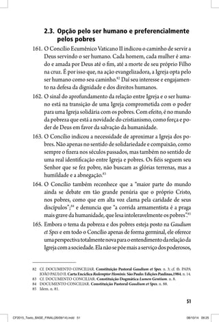 51
2.3. Opção pelo ser humano e preferencialmente
pelos pobres
161. O Concílio Ecumênico Vaticano II indicou o caminho de servir a
Deus servindo o ser humano. Cada homem, cada mulher é ama-
do e amada por Deus até o fim, até a morte de seu próprio Filho
na cruz. É por isso que, na ação evangelizadora, a Igreja opta pelo
ser humano como seu caminho.82
Daí seu interesse e engajamen-
to na defesa da dignidade e dos direitos humanos.
162. O sinal do aprofundamento da relação entre Igreja e o ser huma-
no está na transição de uma Igreja comprometida com o poder
para uma Igreja solidária com os pobres. Com efeito, é no mundo
da pobreza que está a novidade do cristianismo, como força e po-
der de Deus em favor da salvação da humanidade.
163. O Concílio indicou a necessidade de aproximar a Igreja dos po-
bres. Não apenas no sentido de solidariedade e compaixão, como
sempre o fizera nos séculos passados, mas também no sentido de
uma real identificação entre Igreja e pobres. Os fiéis seguem seu
Senhor que se fez pobre, não buscam as glórias terrenas, mas a
humildade e a abnegação.83
164. O Concílio também reconhece que a “maior parte do mundo
ainda se debate em tão grande penúria que o próprio Cristo,
nos pobres, como que em alta voz clama pela caridade de seus
discípulos”;84
e denuncia que “a corrida armamentista é a praga
maisgravedahumanidade,quelesaintoleravelmenteospobres”.85
165. Embora o tema da pobreza e dos pobres esteja posto na Gaudium
et Spes e em todo o Concílio apenas de forma germinal, ele oferece
umaperspectivatotalmentenovaparaoentendimentodarelaçãoda
Igrejacomasociedade.Elanãosepõemaisaserviçodospoderosos,
82 Cf. DOCUMENTO CONCILIAR. Constituição Pastoral Gaudium et Spes. n. 3; cf. tb. PAPA
JOÃO PAULO II. Carta Encíclica Redemptor Hominis.SãoPaulo:EdiçõesPaulinas,1984. n. 14.
83 Cf. DOCUMENTO CONCILIAR. Constituição Dogmática Lumen Gentium. n. 8.
84 DOCUMENTO CONCILIAR. Constituição Pastoral Gaudium et Spes. n. 88.
85 Idem. n. 81.
CF2015_Texto_BASE_FINAL(26/09/14).indd 51CF2015_Texto_BASE_FINAL(26/09/14).indd 51 08/10/14 09:2508/10/14 09:25
 