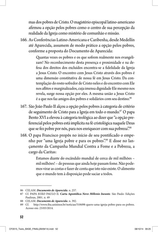 52
masdospobresdeCristo.Omagistérioepiscopallatino-americano
afirmou a opção pelos pobres como o centro de sua percepção da
realidade da Igreja como mistério de comunhão e missão.
166. As Conferências Latino-Americana e Caribenha, desde Medellín
até Aparecida, assumem de modo prático a opção pelos pobres,
conforme a proposta do Documento de Aparecida:
Quantas vezes os pobres e os que sofrem realmente nos evangeli-
zam! No reconhecimento desta presença e proximidade e na de-
fesa dos direitos dos excluídos encontra-se a fidelidade da Igreja
a Jesus Cristo. O encontro com Jesus Cristo através dos pobres é
uma dimensão constitutiva de nossa fé em Jesus Cristo. Da con-
templaçãodorostosofredordeCristonelesedoencontrocomEle
nosaflitosemarginalizados,cujaimensadignidadeElemesmonos
revela, surge nossa opção por eles. A mesma união a Jesus Cristo
é a que nos faz amigos dos pobres e solidários com seu destino.86
167. São João Paulo II alçou a opção pelos pobres à categoria de critério
de seguimento de Cristo para a Igreja em todo o mundo.87
O papa
Bento XVI a elevou à categoria teológica ao dizer que “a opção pre-
ferencialpelospobresestáimplícitanafécristológicanaqueleDeus
que se fez pobre por nós, para nos enriquecer com sua pobreza”.88
168. O papa Francisco propôs no início de seu pontificado o empe-
nho por “uma Igreja pobre e para os pobres”.89
E disse no lan-
çamento da Campanha Mundial Contra a Fome e a Pobreza, a
cargo da Caritas:
Estamos diante do escândalo mundial de cerca de mil milhões –
mil milhões! – de pessoas que ainda hoje passam fome. Não pode-
mos virar as costas e fazer de conta que isto não existe. O alimento
que o mundo tem à disposição pode saciar a todos.
86 CELAM. Documento de Aparecida. n. 257.
87 Cf. PAPA JOÃO PAULO II. Carta Apostólica Novo Millenio Ineunte. São Paulo: Edições
Paulinas, 2001. n. 49
88 CELAM. Documento de Aparecida. n. 392.
89 Cf. http://www.ihu.unisinos.br/noticias/518498-quero-uma-igreja-pobre-para-os-pobres.
Acesso em: 23/05/2014.
CF2015_Texto_BASE_FINAL(26/09/14).indd 52CF2015_Texto_BASE_FINAL(26/09/14).indd 52 08/10/14 09:2508/10/14 09:25
 