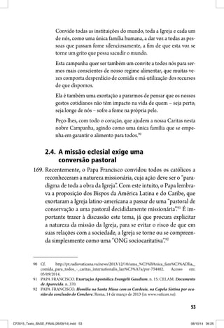 53
Convido todas as instituições do mundo, toda a Igreja e cada um
de nós, como uma única família humana, a dar voz a todas as pes-
soas que passam fome silenciosamente, a fim de que esta voz se
torne um grito que possa sacudir o mundo.
Esta campanha quer ser também um convite a todos nós para ser-
mos mais conscientes de nosso regime alimentar, que muitas ve-
zes comporta desperdício de comida e má-utilização dos recursos
de que dispomos.
Ela é também uma exortação a pararmos de pensar que os nossos
gestos cotidianos não têm impacto na vida de quem – seja perto,
seja longe de nós – sofre a fome na própria pele. 
Peço-lhes, com todo o coração, que ajudem a nossa Caritas nesta
nobre Campanha, agindo como uma única família que se empe-
nha em garantir o alimento para todos.90
2.4. A missão eclesial exige uma
conversão pastoral
169. Recentemente, o Papa Francisco convidou todos os católicos a
reconheceram a natureza missionária, cuja ação deve ser o “para-
digma de toda a obra da Igreja”. Com este intuito, o Papa lembra-
va a proposição dos Bispos da América Latina e do Caribe, que
exortaram a Igreja latino-americana a passar de uma “pastoral de
conservação a uma pastoral decididamente missionária”.91
É im-
portante trazer à discussão este tema, já que procura explicitar
a natureza da missão da Igreja, para se evitar o risco de que em
suas relações com a sociedade, a Igreja se torne ou se compreen-
da simplesmente como uma “ONG sociocaritativa”.92
90 Cf. http://pt.radiovaticana.va/news/2013/12/10/uma_%C3%BAnica_fam%C3%ADlia,_
comida_para_todos_-_caritas_internationalis_lan%C3%A7a/por-754402. Acesso em:
05/09/2014.
91 PAPA FRANCISCO. Exortação Apostólica Evangelii Gaudium, n. 15; CELAM. Documento
de Aparecida. n. 370.
92 PAPA FRANCISCO. Homilia na Santa Missa com os Cardeais, na Capela Sistina por oca-
sião da conclusão do Conclave. Roma, 14 de março de 2013 (in www.vatican.va).
CF2015_Texto_BASE_FINAL(26/09/14).indd 53CF2015_Texto_BASE_FINAL(26/09/14).indd 53 08/10/14 09:2508/10/14 09:25
 