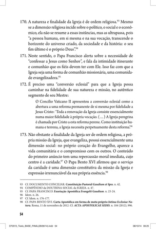 54
170. A natureza e finalidade da Igreja é de ordem religiosa.93
Mesmo
se a dimensão religiosa incide sobre o político, o social e o econô-
mico, ela não se resume a essas instâncias, mas as ultrapassa, pois
“a pessoa humana, em si mesma e na sua vocação, transcende o
horizonte do universo criado, da sociedade e da história: o seu
fim último é o próprio Deus”.94
171. Neste sentido, o Papa Francisco alerta sobre a necessidade de
“confessar a Jesus como Senhor”, e fala da intimidade itinerante
e comunhão que os fiéis devem ter com Ele. Isso faz com que a
Igreja seja uma forma de comunhão missionária, uma comunida-
de evangelizadora.95
172. É preciso uma “conversão eclesial” para que a Igreja possa
caminhar na fidelidade de sua natureza e missão, no autêntico
segmento de seu Mestre:
O Concílio Vaticano II apresentou a conversão eclesial como a
abertura a uma reforma permanente de si mesma por fidelidade a
Jesus Cristo: ‘Toda a renovação da Igreja consiste essencialmente
numa maior fidelidade à própria vocação. (…) A Igreja peregrina
é chamada por Cristo a esta reforma perene. Como instituição hu-
mana e terrena, a Igreja necessita perpetuamente desta reforma’.96
173. Não obstante a finalidade da Igreja ser de ordem religiosa, a pró-
pria missão da Igreja, que evangeliza, possui essencialmente uma
dimensão social: no próprio coração do Evangelho, aparece a
vida comunitária e o compromisso com os outros. O conteúdo
do primeiro anúncio tem uma repercussão moral imediata, cujo
centro é a caridade.97
O Papa Bento XVI afirmou que o serviço
da caridade é uma dimensão constitutiva da missão da Igreja e
expressão irrenunciável da sua própria essência.98
93 Cf. DOCUMENTO CONCILIAR. Constituição Pastoral Gaudium et Spes. n. 42.
94 COMPÊNDIO da DOUTRINA SOCIAL da IGREJA. n. 47.
95 Cf. PAPA FRANCISCO. Exortação Apostólica Evangelii Gaudium. n. 23-24.
96 Idem. n. 26.
97 Cf. Idem. n. 176-177.
98 Cf. PAPA BENTO XVI. Carta Apostólica em forma de motu próprio Intima Ecclesiae Na-
tura. Roma, 11 de novembro de 2012. Cf. ACTA APOSTOLICAE SEDIS. n. 104 (2012), 996.
CF2015_Texto_BASE_FINAL(26/09/14).indd 54CF2015_Texto_BASE_FINAL(26/09/14).indd 54 08/10/14 09:2508/10/14 09:25
 