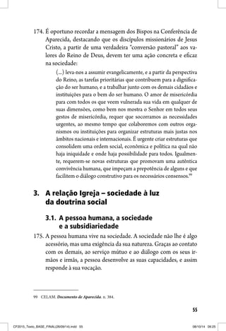 55
174. É oportuno recordar a mensagem dos Bispos na Conferência de
Aparecida, destacando que os discípulos missionários de Jesus
Cristo, a partir de uma verdadeira “conversão pastoral” aos va-
lores do Reino de Deus, devem ter uma ação concreta e eficaz
na sociedade:
(...) leva-nos a assumir evangelicamente, e a partir da perspectiva
do Reino, as tarefas prioritárias que contribuem para a dignifica-
ção do ser humano, e a trabalhar junto com os demais cidadãos e
instituições para o bem do ser humano. O amor de misericórdia
para com todos os que veem vulnerada sua vida em qualquer de
suas dimensões, como bem nos mostra o Senhor em todos seus
gestos de misericórdia, requer que socorramos as necessidades
urgentes, ao mesmo tempo que colaboremos com outros orga-
nismos ou instituições para organizar estruturas mais justas nos
âmbitos nacionais e internacionais. É urgente criar estruturas que
consolidem uma ordem social, econômica e política na qual não
haja iniquidade e onde haja possibilidade para todos. Igualmen-
te, requerem-se novas estruturas que promovam uma autêntica
convivência humana, que impeçam a prepotência de alguns e que
facilitem o diálogo construtivo para os necessários consensos.99
3. A relação Igreja – sociedade à luz
da doutrina social
3.1. A pessoa humana, a sociedade
e a subsidiariedade
175. A pessoa humana vive na sociedade. A sociedade não lhe é algo
acessório, mas uma exigência da sua natureza. Graças ao contato
com os demais, ao serviço mútuo e ao diálogo com os seus ir-
mãos e irmãs, a pessoa desenvolve as suas capacidades, e assim
responde à sua vocação.
99 CELAM. Documento de Aparecida. n. 384.
CF2015_Texto_BASE_FINAL(26/09/14).indd 55CF2015_Texto_BASE_FINAL(26/09/14).indd 55 08/10/14 09:2508/10/14 09:25
 