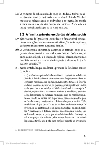 57
178. O princípio da subsidiariedade opõe-se a todas as formas de co-
letivismo e marca os limites da intervenção do Estado. Visa har-
monizar as relações entre os indivíduos e as sociedades e tende
a instaurar uma verdadeira ordem internacional. A sociedade é
indispensável à realização da vocação humana.
3.2. A família: primeira escola das virtudes sociais
179. Nas relações da Igreja com a sociedade, é fundamental conside-
rar com atenção redobrada uma das instituições sociais que mais
corresponde à natureza humana: a família.
180. O Concílio viu a importância da família ao afirmar: “Entre os la-
ços sociais, necessários para o desenvolvimento do homem, al-
guns, como a família e a sociedade política, correspondem mais
imediatamente à sua natureza íntima; outros são antes frutos da
sua livre vontade.”103
181. Nesse sentido, há que se afirmar a primazia da família no contex-
to social e
(...) se afirmar a prioridade da família em relação à sociedade e ao
Estado. A família, de fato, ao menos na sua função procriadora, é a
condição mesma da sua existência. Nas outras funções a favor de
cada um dos seus membros, ela precede, por importância e valor,
as funções que a sociedade e o Estado também devem cumprir. A
família, sujeito titular de direitos nativos e invioláveis, encontra
a sua legitimação na natureza humana e não no reconhecimen-
to do Estado. A família não é, portanto, para a sociedade e para
o Estado; antes, a sociedade e o Estado são para a família. Todo
modelo social que pretenda servir ao bem do homem não pode
prescindir da centralidade e da responsabilidade social da famí-
lia. A sociedade e o Estado, nas suas relações com a família, têm
o dever de ater-se ao princípio de subsidiariedade. Em força de
tal princípio, as autoridades públicas não devem subtrair à famí-
lia aquelas tarefas que pode bem perfazer sozinha ou livremente
103 DOCUMENTO CONCILIAR. Constituição Pastoral Gaudium et Spes. n. 25.
CF2015_Texto_BASE_FINAL(26/09/14).indd 57CF2015_Texto_BASE_FINAL(26/09/14).indd 57 08/10/14 09:2508/10/14 09:25
 