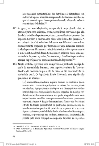 58
associada com outras famílias; por outro lado, as autoridades têm
o dever de apoiar a família, assegurando-lhe todos os auxílios de
que ela necessita para desempenhar de modo adequado todas as
suas responsabilidades.104
182. A Igreja, em seu Magistério, sempre dedicou profundo afeto e
atenção para com a família, crendo com firme convicção que ela,
fundadaevivificadapeloamor,éumacomunidadedepessoas:dos
esposos, homem e mulher, dos pais e dos filhos, dos parentes. A
sua primeira tarefa é a de viver fielmente a realidade da comunhão,
num constante empenho por fazer crescer uma autêntica comuni-
dadedepessoas.Oamoréoprincípiointerior,aforçapermanente
e a meta última de tal dever. Sem o amor, a família não é uma co-
munidadedepessoas;assim,“semoamor,afamílianãopodeviver,
crescer e aperfeiçoar-se como comunidade de pessoas”.105
183. Neste sentido, é preciso uma compreensão profunda do signifi-
cado da sexualidade humana, que supere a cultura do “descar-
tável” e do hedonismo presente de maneira tão contundente na
sociedade atual. O Papa João Paulo II recorda este significado
profundo, ao afirmar:
(...) a sexualidade, mediante a qual o homem e a mulher se doam
um ao outro com os atos próprios e exclusivos dos esposos, não é
em absoluto algo puramente biológico, mas diz respeito ao núcleo
íntimo da pessoa humana como tal. Esta se realiza de maneira ver-
dadeiramente humana, somente se é parte integral do amor com
o qual homem e mulher se empenham totalmente um para com o
outro até a morte. A doação física total seria falsa se não fosse sinal
e fruto da doação pessoal total, na qual toda a pessoa, mesmo na
sua dimensão temporal, está presente: se a pessoa se reservasse
alguma coisa ou a possibilidade de decidir de modo diferente para
o futuro, só por isto já não se doaria totalmente. Esta totalidade,
pedida pelo amor conjugal, corresponde também às exigências
104 COMPÊNDIO da DOUTRINA SOCIAL da IGREJA, n. 214.
105 PAPA JOÃO PAULO II. Exortação Apostólica Familiaris Consortio. São Paulo: Edições
Paulinas, 1981. n. 18.
CF2015_Texto_BASE_FINAL(26/09/14).indd 58CF2015_Texto_BASE_FINAL(26/09/14).indd 58 08/10/14 09:2508/10/14 09:25
 