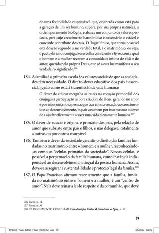 59
de uma fecundidade responsável, que, orientada como está para
a geração de um ser humano, supera, por sua própria natureza, a
ordem puramente biológica, e abarca um conjunto de valores pes-
soais, para cujo crescimento harmonioso é necessário o estável e
concorde contributo dos pais. O ‘lugar’ único, que torna possível
esta doação segundo a sua verdade total, é o matrimônio, ou seja,
o pacto de amor conjugal ou escolha consciente e livre, com a qual
o homem e a mulher recebem a comunidade íntima de vida e de
amor, querida pelo próprio Deus, que só a esta luz manifesta o seu
verdadeiro significado.106
184. Afamíliaéaprimeiraescoladosvaloressociaisdequeassocieda-
des têm necessidade. O direito-dever educativo dos pais é essen-
cial, ligado como está à transmissão da vida humana:
O dever de educar mergulha as raízes na vocação primordial dos
cônjugesàparticipaçãonaobracriadoradeDeus:gerandonoamor
eporamorumanovapessoa,quetrazemsiavocaçãoaocrescimen-
to e ao desenvolvimento, os pais assumem por isso mesmo o dever
de a ajudar eficazmente a viver uma vida plenamente humana.107
185. O dever de educar é original e primário dos pais, pela relação de
amor que subsiste entre pais e filhos, e não delegável totalmente
a outros ou por outros usurpável.
186. Também é dever da sociedade garantir o direito das famílias fun-
dadas no matrimônio entre o homem e a mulher, reconhecendo-
-as como as “células primárias da sociedade”. Nessas células, é
possível a perpetuação da família humana, como instância indis-
pensável ao desenvolvimento integral da pessoa humana. Assim,
deve-seassegurarasustentabilidadeeproteçãolegaldafamília.108
187. O Papa Francisco afirmou recentemente que a família, funda-
da no matrimônio entre o homem e a mulher, é um “centro de
amor”.Neladevereinaraleidorespeitoedacomunhão,quedeve
106 Idem. n. 11.
107 Idem. n. 36
108 Cf. DOCUMENTO CONCILIAR. Constituição Pastoral Gaudium et Spes. n. 52.
CF2015_Texto_BASE_FINAL(26/09/14).indd 59CF2015_Texto_BASE_FINAL(26/09/14).indd 59 08/10/14 09:2508/10/14 09:25
 