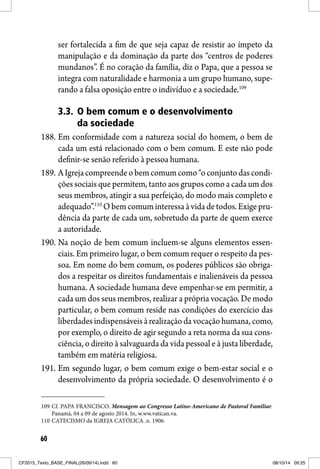 60
ser fortalecida a fim de que seja capaz de resistir ao ímpeto da
manipulação e da dominação da parte dos “centros de poderes
mundanos”. É no coração da família, diz o Papa, que a pessoa se
integra com naturalidade e harmonia a um grupo humano, supe-
rando a falsa oposição entre o indivíduo e a sociedade.109
3.3. O bem comum e o desenvolvimento
da sociedade
188. Em conformidade com a natureza social do homem, o bem de
cada um está relacionado com o bem comum. E este não pode
definir-se senão referido à pessoa humana.
189. AIgrejacompreendeobemcomumcomo“oconjuntodascondi-
ções sociais que permitem, tanto aos grupos como a cada um dos
seus membros, atingir a sua perfeição, do modo mais completo e
adequado”.110
Obemcomuminteressaàvidadetodos.Exigepru-
dência da parte de cada um, sobretudo da parte de quem exerce
a autoridade.
190. Na noção de bem comum incluem-se alguns elementos essen-
ciais. Em primeiro lugar, o bem comum requer o respeito da pes-
soa. Em nome do bem comum, os poderes públicos são obriga-
dos a respeitar os direitos fundamentais e inalienáveis da pessoa
humana. A sociedade humana deve empenhar-se em permitir, a
cada um dos seus membros, realizar a própria vocação. De modo
particular, o bem comum reside nas condições do exercício das
liberdadesindispensáveis àrealização davocaçãohumana,como,
por exemplo, o direito de agir segundo a reta norma da sua cons-
ciência, o direito à salvaguarda da vida pessoal e à justa liberdade,
também em matéria religiosa.
191. Em segundo lugar, o bem comum exige o bem-estar social e o
desenvolvimento da própria sociedade. O desenvolvimento é o
109 Cf. PAPA FRANCISCO. Mensagem ao Congresso Latino-Americano de Pastoral Familiar.
Panamá, 04 a 09 de agosto 2014. In, w.ww.vatican.va.
110 CATECISMO da IGREJA CATÓLICA. n. 1906.
CF2015_Texto_BASE_FINAL(26/09/14).indd 60CF2015_Texto_BASE_FINAL(26/09/14).indd 60 08/10/14 09:2508/10/14 09:25
 