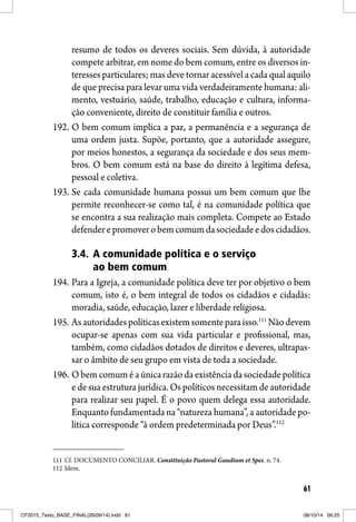 61
resumo de todos os deveres sociais. Sem dúvida, à autoridade
compete arbitrar, em nome do bem comum, entre os diversos in-
teresses particulares; mas deve tornar acessível a cada qual aquilo
de que precisa para levar uma vida verdadeiramente humana: ali-
mento, vestuário, saúde, trabalho, educação e cultura, informa-
ção conveniente, direito de constituir família e outros.
192. O bem comum implica a paz, a permanência e a segurança de
uma ordem justa. Supõe, portanto, que a autoridade assegure,
por meios honestos, a segurança da sociedade e dos seus mem-
bros. O bem comum está na base do direito à legítima defesa,
pessoal e coletiva.
193. Se cada comunidade humana possui um bem comum que lhe
permite reconhecer-se como tal, é na comunidade política que
se encontra a sua realização mais completa. Compete ao Estado
defenderepromoverobemcomumdasociedadeedoscidadãos.
3.4. A comunidade política e o serviço
ao bem comum
194. Para a Igreja, a comunidade política deve ter por objetivo o bem
comum, isto é, o bem integral de todos os cidadãos e cidadãs:
moradia, saúde, educação, lazer e liberdade religiosa.
195. Asautoridadespolíticasexistemsomenteparaisso.111
Nãodevem
ocupar-se apenas com sua vida particular e profissional, mas,
também, como cidadãos dotados de direitos e deveres, ultrapas-
sar o âmbito de seu grupo em vista de toda a sociedade.
196. O bem comum é a única razão da existência da sociedade política
e de sua estrutura jurídica. Os políticos necessitam de autoridade
para realizar seu papel. É o povo quem delega essa autoridade.
Enquanto fundamentada na “natureza humana”, a autoridade po-
lítica corresponde “à ordem predeterminada por Deus”.112
111 Cf. DOCUMENTO CONCILIAR. Constituição Pastoral Gaudium et Spes. n. 74.
112 Idem.
CF2015_Texto_BASE_FINAL(26/09/14).indd 61CF2015_Texto_BASE_FINAL(26/09/14).indd 61 08/10/14 09:2508/10/14 09:25
 