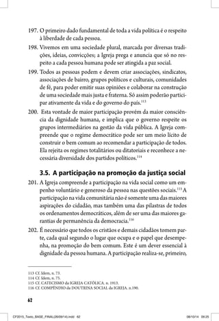 62
197. O primeiro dado fundamental de toda a vida política é o respeito
à liberdade de cada pessoa.
198. Vivemos em uma sociedade plural, marcada por diversas tradi-
ções, ideias, convicções; a Igreja prega e anuncia que só no res-
peito a cada pessoa humana pode ser atingida a paz social.
199. Todos as pessoas podem e devem criar associações, sindicatos,
associações de bairro, grupos políticos e culturais, comunidades
de fé, para poder emitir suas opiniões e colaborar na construção
de uma sociedade mais justa e fraterna. Só assim poderão partici-
par ativamente da vida e do governo do país.113
200. Esta vontade de maior participação provém da maior consciên-
cia da dignidade humana, e implica que o governo respeite os
grupos intermediários na gestão da vida pública. A Igreja com-
preende que o regime democrático pode ser um meio lícito de
construir o bem comum ao recomendar a participação de todos.
Ela rejeita os regimes totalitários ou ditatoriais e reconhece a ne-
cessária diversidade dos partidos políticos.114
3.5. A participação na promoção da justiça social
201. A Igreja compreende a participação na vida social como um em-
penho voluntário e generoso da pessoa nas questões sociais.115
A
participação na vidacomunitárianãoésomenteumadasmaiores
aspirações do cidadão, mas também uma das pilastras de todos
os ordenamentos democráticos, além de ser uma das maiores ga-
rantias de permanência da democracia.116
202. É necessário que todos os cristãos e demais cidadãos tomem par-
te, cada qual segundo o lugar que ocupa e o papel que desempe-
nha, na promoção do bem comum. Este é um dever essencial à
dignidade da pessoa humana. A participação realiza-se, primeiro,
113 Cf. Idem, n. 73.
114 Cf. Idem, n. 75.
115 Cf. CATECISMO da IGREJA CATÓLICA. n. 1913.
116 Cf. COMPÊNDIO da DOUTRINA SOCIAL da IGREJA. n.190.
CF2015_Texto_BASE_FINAL(26/09/14).indd 62CF2015_Texto_BASE_FINAL(26/09/14).indd 62 08/10/14 09:2508/10/14 09:25
 