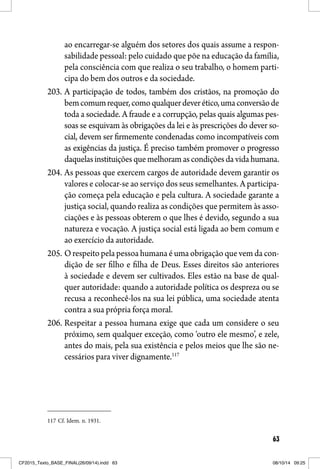 63
ao encarregar-se alguém dos setores dos quais assume a respon-
sabilidade pessoal: pelo cuidado que põe na educação da família,
pela consciência com que realiza o seu trabalho, o homem parti-
cipa do bem dos outros e da sociedade.
203. A participação de todos, também dos cristãos, na promoção do
bemcomumrequer,comoqualquerdeverético,umaconversãode
toda a sociedade. A fraude e a corrupção, pelas quais algumas pes-
soas se esquivam às obrigações da lei e às prescrições do dever so-
cial, devem ser firmemente condenadas como incompatíveis com
as exigências da justiça. É preciso também promover o progresso
daquelasinstituiçõesquemelhoramascondiçõesdavidahumana.
204. As pessoas que exercem cargos de autoridade devem garantir os
valores e colocar-se ao serviço dos seus semelhantes. A participa-
ção começa pela educação e pela cultura. A sociedade garante a
justiça social, quando realiza as condições que permitem às asso-
ciações e às pessoas obterem o que lhes é devido, segundo a sua
natureza e vocação. A justiça social está ligada ao bem comum e
ao exercício da autoridade.
205. O respeito pela pessoa humana é uma obrigação que vem da con-
dição de ser filho e filha de Deus. Esses direitos são anteriores
à sociedade e devem ser cultivados. Eles estão na base de qual-
quer autoridade: quando a autoridade política os despreza ou se
recusa a reconhecê-los na sua lei pública, uma sociedade atenta
contra a sua própria força moral.
206. Respeitar a pessoa humana exige que cada um considere o seu
próximo, sem qualquer exceção, como ‘outro ele mesmo’, e zele,
antes do mais, pela sua existência e pelos meios que lhe são ne-
cessários para viver dignamente.117
117 Cf. Idem. n. 1931.
CF2015_Texto_BASE_FINAL(26/09/14).indd 63CF2015_Texto_BASE_FINAL(26/09/14).indd 63 08/10/14 09:2508/10/14 09:25
 