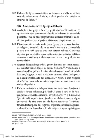 64
207. É dever da Igreja conscientizar os homens e mulheres de boa
vontade sobre estes direitos, e distingui-los das exigências
abusivas ou falsas.118
3.6. A relação entre Igreja e Estado
208. A relação entre Igreja e Estado, a partir do Concílio Vaticano II,
aparece sob nova perspectiva devido ao advento da sociedade
pluralista. Trata-se mais propriamente do relacionamento da so-
ciedade política com a Igreja, mais complexo que o anterior.
209. Primeiramente vem afirmado que a Igreja, por ter uma finalida-
de religiosa, de modo algum se confunde com a comunidade
política nem está ligada a qualquer sistema político. O que não
significa que os cristãos sejam indiferentes aos sistemas políticos
ou que sua doutrina social deva se harmonizar com qualquer sis-
tema político.
210. A Igreja deseja salvaguardar a pessoa humana em sua integrida-
de, o caráter transcendente da pessoa humana.119
Proclamando a
verdadedoEvangelhoeiluminandotodosossetoresdaatividade
humana, “a Igreja respeita e promove também a liberdade políti-
ca e a responsabilidade dos cidadãos”.120
Assim, a ação religiosa
através das comunidades cristãs repercute necessariamente na
sociedade política.
211. Embora autônomas e independentes em seu campo, Igreja e so-
ciedade devem colaborar, pois ambas “estão a serviço da voca-
ção pessoal e social dos mesmos seres humanos”.121
A Gaudium et
Spes não indica qual a forma jurídica de colaboração entre a Igre-
ja e sociedade, mas acena que ela deverá considerar “as circuns-
tâncias dos tempos e dos lugares”, implicando assim uma plurali-
dade de formas. A colaboração não exige vantagens e privilégios.
118 Cf. CATECISMO da IGREJA CATÓLICA. n. 1930.
119 Cf. MIRANDA. E. E. Eu vim para servir. Comunidade, Igreja e Sociedade. São Paulo: Edi-
ções Loyola, 2014. p. 64-66.
120 DOCUMENTO CONCILIAR. Constituição Pastoral Gaudium et Spes. n. 76.
121 Idem. n. 76.
CF2015_Texto_BASE_FINAL(26/09/14).indd 64CF2015_Texto_BASE_FINAL(26/09/14).indd 64 08/10/14 09:2508/10/14 09:25
 