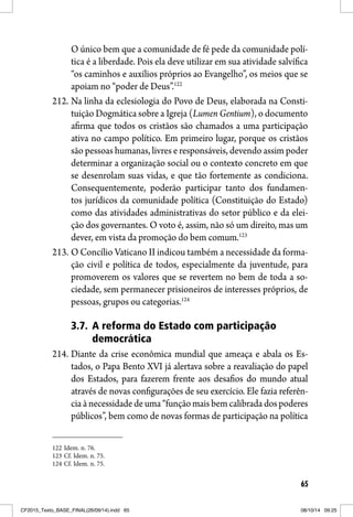 65
O único bem que a comunidade de fé pede da comunidade polí-
tica é a liberdade. Pois ela deve utilizar em sua atividade salvífica
“os caminhos e auxílios próprios ao Evangelho”, os meios que se
apoiam no “poder de Deus”.122
212. Na linha da eclesiologia do Povo de Deus, elaborada na Consti-
tuição Dogmática sobre a Igreja (Lumen Gentium), o documento
afirma que todos os cristãos são chamados a uma participação
ativa no campo político. Em primeiro lugar, porque os cristãos
são pessoas humanas, livres e responsáveis, devendo assim poder
determinar a organização social ou o contexto concreto em que
se desenrolam suas vidas, e que tão fortemente as condiciona.
Consequentemente, poderão participar tanto dos fundamen-
tos jurídicos da comunidade política (Constituição do Estado)
como das atividades administrativas do setor público e da elei-
ção dos governantes. O voto é, assim, não só um direito, mas um
dever, em vista da promoção do bem comum.123
213. O Concílio Vaticano II indicou também a necessidade da forma-
ção civil e política de todos, especialmente da juventude, para
promoverem os valores que se revertem no bem de toda a so-
ciedade, sem permanecer prisioneiros de interesses próprios, de
pessoas, grupos ou categorias.124
3.7. A reforma do Estado com participação
democrática
214. Diante da crise econômica mundial que ameaça e abala os Es-
tados, o Papa Bento XVI já alertava sobre a reavaliação do papel
dos Estados, para fazerem frente aos desafios do mundo atual
através de novas configurações de seu exercício. Ele fazia referên-
cia à necessidade de uma “função mais bem calibrada dos poderes
públicos”, bem como de novas formas de participação na política
122 Idem. n. 76.
123 Cf. Idem. n. 75.
124 Cf. Idem. n. 75.
CF2015_Texto_BASE_FINAL(26/09/14).indd 65CF2015_Texto_BASE_FINAL(26/09/14).indd 65 08/10/14 09:2508/10/14 09:25
 