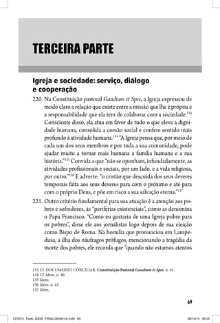 69
TERCEIRA PARTETERCEIRA PARTE
Igreja e sociedade: serviço, diálogo
e cooperação
220. Na Constituição pastoral Gaudium et Spes, a Igreja expressou de
modo claro a relação que existe entre a missão que lhe é própria e
a responsabilidade que ela tem de colaborar com a sociedade.133
Consciente disso, ela atua em favor de tudo o que eleva a digni-
dade humana, consolida a coesão social e confere sentido mais
profundo à atividade humana.134
“A Igreja pensa que, por meio de
cada um dos seus membros e por toda a sua comunidade, pode
ajudar muito a tornar mais humana a família humana e a sua
história.”135
Convida a que “não se oponham, infundadamente, as
atividades profissionais e sociais, por um lado, e a vida religiosa,
por outro.”136
E adverte: “o cristão que descuida dos seus deveres
temporais falta aos seus deveres para com o próximo e até para
com o próprio Deus, e põe em risco a sua salvação eterna.”137
221. Outro critério fundamental para sua atuação é a atenção aos po-
bres e sofredores, às “periferias existenciais”, como as denomina
o Papa Francisco. “Como eu gostaria de uma Igreja pobre para
os pobres”, disse ele aos jornalistas logo depois de sua eleição
como Bispo de Roma. Na homilia que pronunciou em Lampe-
dusa, a ilha dos náufragos prófugos, mencionando a tragédia da
morte dos pobres, ele recorda que “quando não estamos atentos
133 Cf. DOCUMENTO CONCILIAR. Constituição Pastoral Gaudium et Spes. n. 42.
134 Cf. Idem. n. 40.
135 Idem.
136 Idem. n. 43.
137 Idem.
CF2015_Texto_BASE_FINAL(26/09/14).indd 69CF2015_Texto_BASE_FINAL(26/09/14).indd 69 08/10/14 09:2508/10/14 09:25
 