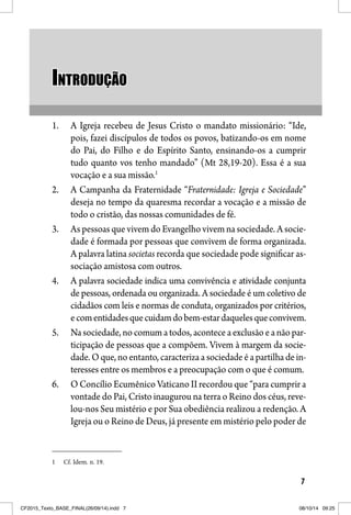 7
INTRODUÇÃOINTRODUÇÃO
1. A Igreja recebeu de Jesus Cristo o mandato missionário: “Ide,
pois, fazei discípulos de todos os povos, batizando-os em nome
do Pai, do Filho e do Espírito Santo, ensinando-os a cumprir
tudo quanto vos tenho mandado” (Mt 28,19-20). Essa é a sua
vocação e a sua missão.1
2. A Campanha da Fraternidade “Fraternidade: Igreja e Sociedade”
deseja no tempo da quaresma recordar a vocação e a missão de
todo o cristão, das nossas comunidades de fé.
3. As pessoas que vivem do Evangelho vivem na sociedade. A socie-
dade é formada por pessoas que convivem de forma organizada.
A palavra latina societas recorda que sociedade pode significar as-
sociação amistosa com outros.
4. A palavra sociedade indica uma convivência e atividade conjunta
de pessoas, ordenada ou organizada. A sociedade é um coletivo de
cidadãos com leis e normas de conduta, organizados por critérios,
ecomentidadesquecuidamdobem-estardaquelesqueconvivem.
5. Na sociedade, no comum a todos, acontece a exclusão e a não par-
ticipação de pessoas que a compõem. Vivem à margem da socie-
dade. O que, no entanto, caracteriza a sociedade é a partilha de in-
teresses entre os membros e a preocupação com o que é comum.
6. O Concílio Ecumênico Vaticano II recordou que “para cumprir a
vontade do Pai, Cristo inaugurou na terra o Reino dos céus, reve-
lou-nos Seu mistério e por Sua obediência realizou a redenção. A
Igreja ou o Reino de Deus, já presente em mistério pelo poder de
1 Cf. Idem. n. 19.
CF2015_Texto_BASE_FINAL(26/09/14).indd 7CF2015_Texto_BASE_FINAL(26/09/14).indd 7 08/10/14 09:2508/10/14 09:25
 