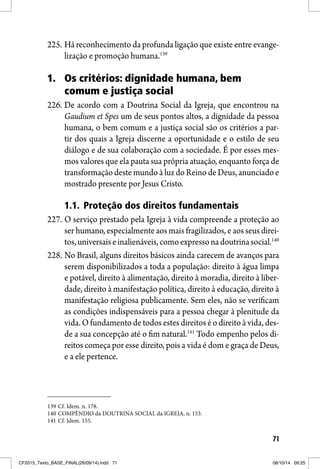 71
225. Há reconhecimento da profunda ligação que existe entre evange-
lização e promoção humana.139
1. Os critérios: dignidade humana, bem
comum e justiça social
226. De acordo com a Doutrina Social da Igreja, que encontrou na
Gaudium et Spes um de seus pontos altos, a dignidade da pessoa
humana, o bem comum e a justiça social são os critérios a par-
tir dos quais a Igreja discerne a oportunidade e o estilo de seu
diálogo e de sua colaboração com a sociedade. É por esses mes-
mos valores que ela pauta sua própria atuação, enquanto força de
transformação deste mundo à luz do Reino de Deus, anunciado e
mostrado presente por Jesus Cristo.
1.1. Proteção dos direitos fundamentais
227. O serviço prestado pela Igreja à vida compreende a proteção ao
ser humano, especialmente aos mais fragilizados, e aos seus direi-
tos,universaiseinalienáveis,comoexpressonadoutrinasocial.140
228. No Brasil, alguns direitos básicos ainda carecem de avanços para
serem disponibilizados a toda a população: direito à água limpa
e potável, direito à alimentação, direito à moradia, direito à liber-
dade, direito à manifestação política, direito à educação, direito à
manifestação religiosa publicamente. Sem eles, não se verificam
as condições indispensáveis para a pessoa chegar à plenitude da
vida. O fundamento de todos estes direitos é o direito à vida, des-
de a sua concepção até o fim natural.141
Todo empenho pelos di-
reitos começa por esse direito, pois a vida é dom e graça de Deus,
e a ele pertence.
139 Cf. Idem. n. 178.
140 COMPÊNDIO da DOUTRINA SOCIAL da IGREJA, n. 153.
141 Cf. Idem. 155.
CF2015_Texto_BASE_FINAL(26/09/14).indd 71CF2015_Texto_BASE_FINAL(26/09/14).indd 71 08/10/14 09:2508/10/14 09:25
 