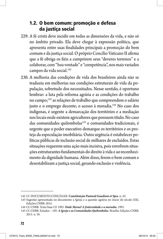 72
1.2. O bem comum: promoção e defesa
da justiça social
229. A fé cristã deve incidir em todas as dimensões da vida, e não só
no âmbito privado. Ela deve chegar à expressão política, que
apresenta entre suas finalidades principais a promoção do bem
comum e da justiça social. O próprio Concílio Vaticano II afirma
que a fé obriga os fiéis a cumprirem seus “deveres terrenos” e a
colaborar, com “boa vontade” e “competência”, nos mais variados
campos da vida social.142
230. A melhoria das condições de vida dos brasileiros ainda não se
traduziu em melhorias nas condições estruturais de vida da po-
pulação, sobretudo dos necessitados. Nesse sentido, é oportuno
lembrar: a luta pela reforma agrária e as condições do trabalho
no campo;143
as relações de trabalho que compreendem o salário
justo e o emprego decente; o acesso à moradia.144
No caso dos
indígenas, é urgente a demarcação dos territórios e a mediação
nos locais onde existem agricultores que possuem título. No caso
das comunidades quilombolas145
e comunidades tradicionais, é
urgente que o poder executivo demarque os territórios e os pro-
teja da especulação imobiliária. Outra urgência é estabelecer po-
líticas públicas de inclusão social de milhares de excluídos. Estas
situações requerem uma ação mais incisiva, pois envolvem situa-
ções estruturantes fundamentais do direito à vida e ao reconheci-
mento da dignidade humana. Além disso, ferem o bem comum e
desestabilizam a justiça social, gerando exclusão e violência.
142 Cf. DOCUMENTO CONCILIAR. Constituição Pastoral Gaudium et Spes. n. 43.
143 Sugestão apresentada no documento a Igreja e a questão agrária no início do século XXI,
Edições CNBB, 2014.
144 Cf. CNBB. Texto base CF 1993. Onde Moras? A fraternidade e a moradia. 1993.
145 Cf. CNBB. Estudos – 105. A Igreja e as Comunidades Quilombolas. Brasília: Edições CNBB,
2013. n. 59.
CF2015_Texto_BASE_FINAL(26/09/14).indd 72CF2015_Texto_BASE_FINAL(26/09/14).indd 72 08/10/14 09:2508/10/14 09:25
 