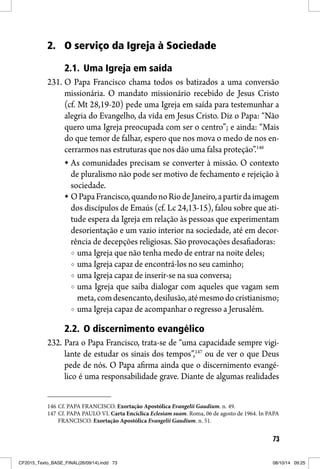 73
2. O serviço da Igreja à Sociedade
2.1. Uma Igreja em saída
231. O Papa Francisco chama todos os batizados a uma conversão
missionária. O mandato missionário recebido de Jesus Cristo
(cf. Mt 28,19-20) pede uma Igreja em saída para testemunhar a
alegria do Evangelho, da vida em Jesus Cristo. Diz o Papa: “Não
quero uma Igreja preocupada com ser o centro”; e ainda: “Mais
do que temor de falhar, espero que nos mova o medo de nos en-
cerrarmos nas estruturas que nos dão uma falsa proteção”.146
As comunidades precisam se converter à missão. O contexto
de pluralismo não pode ser motivo de fechamento e rejeição à
sociedade.
OPapaFrancisco,quandonoRiodeJaneiro,apartirdaimagem
dos discípulos de Emaús (cf. Lc 24,13-15), falou sobre que ati-
tude espera da Igreja em relação às pessoas que experimentam
desorientação e um vazio interior na sociedade, até em decor-
rência de decepções religiosas. São provocações desafiadoras:
uma Igreja que não tenha medo de entrar na noite deles;
uma Igreja capaz de encontrá-los no seu caminho;
uma Igreja capaz de inserir-se na sua conversa;
uma Igreja que saiba dialogar com aqueles que vagam sem
meta,comdesencanto,desilusão,atémesmodocristianismo;
uma Igreja capaz de acompanhar o regresso a Jerusalém.
2.2. O discernimento evangélico
232. Para o Papa Francisco, trata-se de “uma capacidade sempre vigi-
lante de estudar os sinais dos tempos”,147
ou de ver o que Deus
pede de nós. O Papa afirma ainda que o discernimento evangé-
lico é uma responsabilidade grave. Diante de algumas realidades
146 Cf. PAPA FRANCISCO. Exortação Apostólica Evangelii Gaudium. n. 49.
147 Cf. PAPA PAULO VI. Carta Encíclica Eclesiam suam. Roma, 06 de agosto de 1964. In PAPA
FRANCISCO. Exortação Apostólica Evangelii Gaudium. n. 51.
CF2015_Texto_BASE_FINAL(26/09/14).indd 73CF2015_Texto_BASE_FINAL(26/09/14).indd 73 08/10/14 09:2508/10/14 09:25
 