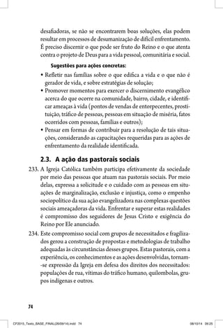 74
desafiadoras, se não se encontrarem boas soluções, elas podem
resultar em processos de desumanização de difícil enfrentamento.
É preciso discernir o que pode ser fruto do Reino e o que atenta
contra o projeto de Deus para a vida pessoal, comunitária e social.
Sugestões para ações concretas:
Refletir nas famílias sobre o que edifica a vida e o que não é
gerador de vida, e sobre estratégias de solução;
Promover momentos para exercer o discernimento evangélico
acerca do que ocorre na comunidade, bairro, cidade, e identifi-
car ameaças à vida (pontos de vendas de entorpecentes, prosti-
tuição, tráfico de pessoas, pessoas em situação de miséria, fatos
ocorridos com pessoas, famílias e outros);
Pensar em formas de contribuir para a resolução de tais situa-
ções, considerando as capacitações requeridas para as ações de
enfrentamento da realidade identificada.
2.3. A ação das pastorais sociais
233. A Igreja Católica também participa efetivamente da sociedade
por meio das pessoas que atuam nas pastorais sociais. Por meio
delas, expressa a solicitude e o cuidado com as pessoas em situ-
ações de marginalização, exclusão e injustiça, como o empenho
sociopolítico da sua ação evangelizadora nas complexas questões
sociais ameaçadoras da vida. Enfrentar e superar estas realidades
é compromisso dos seguidores de Jesus Cristo e exigência do
Reino por Ele anunciado.
234. Este compromisso social com grupos de necessitados e fragiliza-
dos gerou a construção de propostas e metodologias de trabalho
adequadasàscircunstânciasdessesgrupos.Estaspastorais,coma
experiência, os conhecimentos e as ações desenvolvidas, tornam-
-se expressão da Igreja em defesa dos direitos dos necessitados:
populações de rua, vítimas do tráfico humano, quilombolas, gru-
pos indígenas e outros.
CF2015_Texto_BASE_FINAL(26/09/14).indd 74CF2015_Texto_BASE_FINAL(26/09/14).indd 74 08/10/14 09:2508/10/14 09:25
 