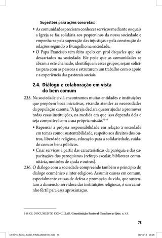 75
Sugestões para ações concretas:
Ascomunidadesprecisamconhecerserviçosmedianteosquais
a Igreja se faz solidária aos pequeninos da nossa sociedade e
empenha-se pela superação das injustiças e pela construção de
relações segundo o Evangelho na sociedade.
O Papa Francisco tem feito apelo em prol daqueles que são
descartados na sociedade. Ele pede que as comunidades se
abram a este chamado, identifiquem esses grupos, sejam solíci-
tas para com as pessoas e estruturem um trabalho com o apoio
e a experiência das pastorais sociais.
2.4. Diálogo e colaboração em vista
do bem comum
235. Na sociedade civil, encontramos muitas entidades e instituições
que propõem boas iniciativas, visando atender as necessidades
da população carente. “A Igreja declara querer ajudar a promover
todas essas instituições, na medida em que isso dependa dela e
seja compatível com a sua própria missão.”148
Repensar a própria responsabilidade em relação à sociedade
em temas como: sustentabilidade, respeito aos direitos dos ou-
tros, liberdade religiosa, educação para a solidariedade, cuida-
do com os bens públicos.
Criar serviços a partir das características da paróquia e das ca-
pacitações dos paroquianos (reforço escolar, biblioteca comu-
nitária, mutirões de ajuda e outros).
236. O diálogo com a sociedade compreende também o princípio do
dialogo ecumênico e inter-religioso. Assumir causas em comum,
especialmente causas de defesa e promoção da vida, que susten-
tam a dimensão servidora das instituições religiosas, é um cami-
nho fértil para essa aproximação.
148 Cf. DOCUMENTO CONCILIAR. Constituição Pastoral Gaudium et Spes. n. 43.
CF2015_Texto_BASE_FINAL(26/09/14).indd 75CF2015_Texto_BASE_FINAL(26/09/14).indd 75 08/10/14 09:2508/10/14 09:25
 