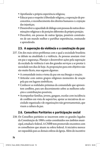 76
Aprofundar a própria experiência religiosa;
Educar para o respeito à liberdadereligiosa, a superação de pre-
conceitos, o reconhecimento dos direitos humanos e a rejeição
das injustiças;
Desenvolveracapacidadedediálogocompessoasdeoutrasdeno-
minações religiosas e de posições diferentes da própria posição;
Descobrir, em pessoas de outras Igrejas, possíveis construto-
res de um mundo melhor e partilhar experiências, ensinando
e aprendendo.
2.5. A superação da violência e a construção da paz
237. Um dos mais sérios problemas com o qual a sociedade brasileira
se debate na atualidade é a violência. As pessoas anseiam viver
em paz e segurança. Planejar e desenvolver ações pela superação
da escalada da violência é um dos grandes serviços a se prestar à
sociedadenosdiasdehoje. As proposiçõespara este objetivonão
são muito fáceis, mas seguem algumas:
A comunidade insira o tema da paz em sua liturgia e oração;
Articular com outros grupos religiosos momentos de oração
pela paz em lugares simbólicos;
Conhecer as realidades próximas da comunidade que apresen-
tem conflitos, para um discernimento sobre as melhores solu-
ções e contribuições possíveis;
Acompanhar famílias, jovens, gangues, escolas com incidência
de conflitos em vista de superá-los; apoiar as iniciativas da so-
ciedade organizada e de organizações não governamentais, que
visem a cultura da paz.
2.6. Conselhos Paritários e participação social
238. Os Conselhos paritários se inscrevem entre os grandes legados
da Constituição de 1988 e estão constituídos nos âmbitos muni-
cipal, estadual e federal. A CNBB tem promovido encontros com
os conselheiros que atuam na esfera federal. A iniciativa merece
ser expandida para as demais esferas da Igreja. Além do incentivo
CF2015_Texto_BASE_FINAL(26/09/14).indd 76CF2015_Texto_BASE_FINAL(26/09/14).indd 76 08/10/14 09:2508/10/14 09:25
 