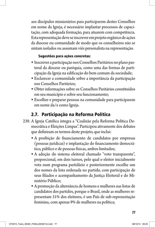 77
aos discípulos missionários para participarem destes Conselhos
em nome da Igreja, é necessário implantar processos de capaci-
tação, com adequada formação, para atuarem com competência.
Estarepresentaçãodeveseinscreveremprojetoorgânicodeações
da diocese ou comunidade de modo que os conselheiros não se
sintam isolados ou assumam viés personalista na representação.
Sugestões para ações concretas:
InscreveraparticipaçãonosConselhosParitáriosnoplanopas-
toral da diocese ou paróquia, como uma das formas de parti-
cipação da Igreja na edificação do bem comum da sociedade;
Esclarecer a comunidade sobre a importância da participação
nos Conselhos Paritários;
Obter informações sobre os Conselhos Paritários constituídos
em seu município e sobre seu funcionamento;
Escolher e preparar pessoas na comunidade para participarem
em nome da/e como Igreja.
2.7. Participação na Reforma Política
239. A Igreja Católica integra a “Coalizão pela Reforma Política De-
mocrática e Eleições Limpas”. Participou ativamente dos debates
que definiram os termos deste projeto, que inclui:
A proibição de financiamento de candidatos por empresas
(pessoas jurídicas) e implantação do financiamento democrá-
tico, público e de pessoas físicas, ambos limitados;
A adoção do sistema eleitoral chamado “voto transparente”,
proporcional, em dois turnos, pelo qual o eleitor inicialmente
vota num programa partidário e posteriormente escolhe um
dos nomes da lista ordenada no partido, com participação de
seus filiados e acompanhamento da Justiça Eleitoral e do Mi-
nistério Público;
A promoção da alternância de homens e mulheres nas listas de
candidatos dos partidos, porque o Brasil, onde as mulheres re-
presentam 51% dos eleitores, é um País de sub-representação
feminina, com apenas 9% de mulheres na política;
CF2015_Texto_BASE_FINAL(26/09/14).indd 77CF2015_Texto_BASE_FINAL(26/09/14).indd 77 08/10/14 09:2508/10/14 09:25
 