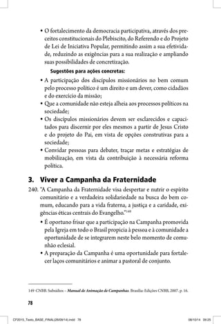 78
O fortalecimento da democracia participativa, através dos pre-
ceitos constitucionais do Plebiscito, do Referendo e do Projeto
de Lei de Iniciativa Popular, permitindo assim a sua efetivida-
de, reduzindo as exigências para a sua realização e ampliando
suas possibilidades de concretização.
Sugestões para ações concretas:
A participação dos discípulos missionários no bem comum
pelo processo político é um direito e um dever, como cidadãos
e do exercício da missão;
Que a comunidade não esteja alheia aos processos políticos na
sociedade;
Os discípulos missionários devem ser esclarecidos e capaci-
tados para discernir por eles mesmos a partir de Jesus Cristo
e do projeto do Pai, em vista de opções construtivas para a
sociedade;
Convidar pessoas para debater, traçar metas e estratégias de
mobilização, em vista da contribuição à necessária reforma
política.
3. Viver a Campanha da Fraternidade
240. “A Campanha da Fraternidade visa despertar e nutrir o espírito
comunitário e a verdadeira solidariedade na busca do bem co-
mum, educando para a vida fraterna, a justiça e a caridade, exi-
gências éticas centrais do Evangelho.”149
É oportuno frisar que a participação na Campanha promovida
pela Igreja em todo o Brasil propicia à pessoa e à comunidade a
oportunidade de se integrarem neste belo momento de comu-
nhão eclesial.
A preparação da Campanha é uma oportunidade para fortale-
cer laços comunitários e animar a pastoral de conjunto.
149 CNBB. Subsídios – Manual de Animação de Campanhas. Brasília: Edições CNBB, 2007. p. 16.
CF2015_Texto_BASE_FINAL(26/09/14).indd 78CF2015_Texto_BASE_FINAL(26/09/14).indd 78 08/10/14 09:2508/10/14 09:25
 
