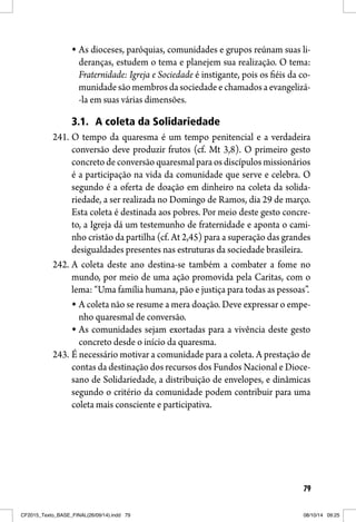79
As dioceses, paróquias, comunidades e grupos reúnam suas li-
deranças, estudem o tema e planejem sua realização. O tema:
Fraternidade: Igreja e Sociedade é instigante, pois os fiéis da co-
munidadesãomembrosdasociedadeechamadosaevangelizá-
-la em suas várias dimensões.
3.1. A coleta da Solidariedade
241. O tempo da quaresma é um tempo penitencial e a verdadeira
conversão deve produzir frutos (cf. Mt 3,8). O primeiro gesto
concreto de conversão quaresmal para os discípulos missionários
é a participação na vida da comunidade que serve e celebra. O
segundo é a oferta de doação em dinheiro na coleta da solida-
riedade, a ser realizada no Domingo de Ramos, dia 29 de março.
Esta coleta é destinada aos pobres. Por meio deste gesto concre-
to, a Igreja dá um testemunho de fraternidade e aponta o cami-
nho cristão da partilha (cf. At 2,45) para a superação das grandes
desigualdades presentes nas estruturas da sociedade brasileira.
242. A coleta deste ano destina-se também a combater a fome no
mundo, por meio de uma ação promovida pela Caritas, com o
lema: “Uma família humana, pão e justiça para todas as pessoas”.
A coleta não se resume a mera doação. Deve expressar o empe-
nho quaresmal de conversão.
As comunidades sejam exortadas para a vivência deste gesto
concreto desde o início da quaresma.
243. É necessário motivar a comunidade para a coleta. A prestação de
contas da destinação dos recursos dos Fundos Nacional e Dioce-
sano de Solidariedade, a distribuição de envelopes, e dinâmicas
segundo o critério da comunidade podem contribuir para uma
coleta mais consciente e participativa.
CF2015_Texto_BASE_FINAL(26/09/14).indd 79CF2015_Texto_BASE_FINAL(26/09/14).indd 79 08/10/14 09:2508/10/14 09:25
 