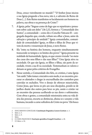 8
Deus, cresce visivelmente no mundo”.2
“O Senhor Jesus iniciou
a sua Igreja pregando a boa-nova, isto é, o advento do Reino de
Deus (...). Este Reino manifestou-se lucidamente aos homens na
palavra, nas obras e na presença de Cristo”.3
7. A Igreja, pelas “línguas como de fogo que se repartiram e pousa-
ram sobre cada um deles” (At 2,3), formou a “Comunidade dos
Santos”, a comunidade – como diz o Concílio Vaticano II – con-
gregada daqueles que, crendo, voltam seu olhar a Jesus, autor da
salvação e princípio da unidade”.4
Igreja comunidades, comuni-
dade de comunidades! Igreja, os filhos e filhas de Deus que vi-
vem da morte e ressurreição de Jesus, o novo Reino.
8. Ela “entra na história dos homens, enquanto simultaneamente
transcende os tempos e os limites dos povos”.5
Igreja presente na
realidade da humanidade; Igreja, os que creem vivendo “no meio
das casas dos seus filhos e das suas filhas”.6
Uma Igreja ativa na
sociedade. Os que são Igreja, os filhos e filhas, são parte da so-
ciedade, vivem a sua fé na sociedade. Testemunham os valores e
deixam-se guiar pelos critérios do Evangelho.
9. Nesse sentido, a Comunidade dos fiéis, os cristãos, é uma Igreja
“em saída”. Sabe tomar a iniciativa sem medo, ir ao encontro, pro-
curar os afastados e chegar às encruzilhadas dos caminhos para
convidar os excluídos. Vive o desejo de oferecer misericórdia.
Como Jesus, que lavou os pés aos seus discípulos, pondo-se de
joelhos diante dos outros para lavar os pés, assim o cristão vai
ao encontro das pessoas acolhendo-as nas dores e sofrimentos.
Com obras e gestos, a comunidade missionária entra na vida di-
ária das pessoas, encurta as distâncias, abaixa-se e assume a vida
humana, tocando a carne sofredora de Cristo no povo.7
Ela busca
2 DOCUMENTO CONCILIAR. Constituição Dogmática Lumem Gentium. n. 3.
3 Idem. n. 5.
4 Idem. n. 9.
5 Idem.
6 Cf. PAPA FRANCISCO. Exortação apostólica Evangelii Gaudium. n. 28.
7 Cf. Idem. n. 24.
CF2015_Texto_BASE_FINAL(26/09/14).indd 8CF2015_Texto_BASE_FINAL(26/09/14).indd 8 08/10/14 09:2508/10/14 09:25
 